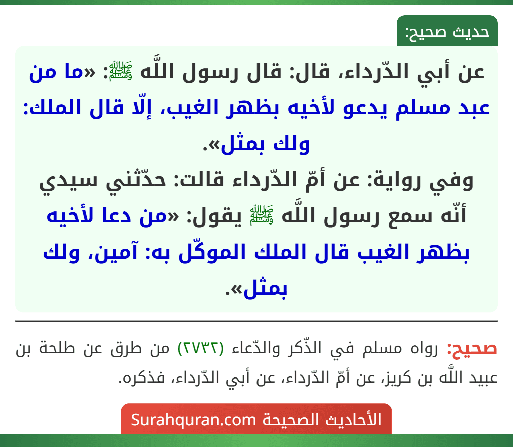 عن أبي الدّرداء، قال: قال رسول اللَّه ﷺ: «ما من عبد مسلم يدعو لأخيه بظهر الغيب، إلّا قال الملك: ولك بمثل».
وفي رواية: عن أمّ الدّرداء قالت: حدّثني سيدي أنّه سمع رسول اللَّه ﷺ يقول: «من دعا لأخيه بظهر الغيب قال الملك الموكّل به: آمين، ولك بمثل».