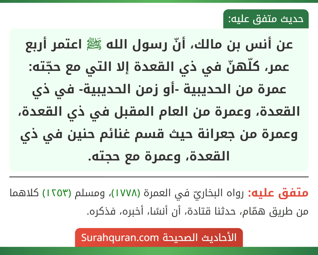 عن أنس بن مالك، أنّ رسول الله ﷺ اعتمر أربع عمر، كلّهنّ في ذي القعدة إلا التي مع حجّته: عمرة من الحديبية -أو زمن الحديبية- في ذي القعدة، وعمرة من العام المقبل في ذي القعدة، وعمرة من جعرانة حيث قسم غنائم حنين في ذي القعدة، وعمرة مع حجته.