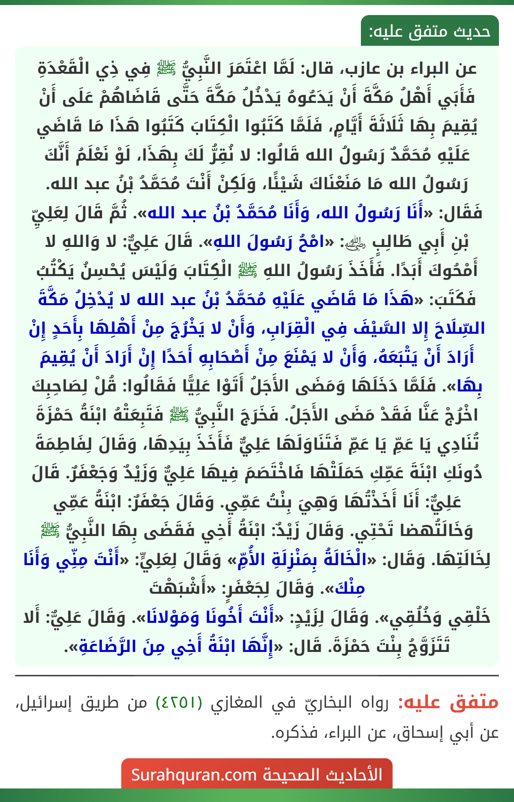 عن البراء بن عازب، قال: لَمَّا اعْتَمَرَ النَّبِيُّ ﷺ فِي ذِي الْقَعْدَةِ فَأَبَي أَهْلُ مَكَّةَ أَنْ يَدَعُوهُ يَدْخُلُ مَكَّةَ حَتَّى قَاضَاهُمْ عَلَى أَنْ يُقِيمَ بِهَا ثَلَاثَةَ أَيَّامٍ، فَلَمَّا كَتَبُوا الْكِتَابَ كَتَبُوا هَذَا مَا قَاضَي عَلَيْهِ مُحَمَّدٌ رَسُولُ الله قَالُوا: لا نُقِرُّ لَكَ بِهَذَا، لَوْ نَعْلَمُ أَنَّكَ رَسُولُ الله مَا مَنَعْنَاكَ شَيْئًا، وَلَكِنْ أَنْتَ مُحَمَّدُ بْنُ عبد الله. فَقَال: «أَنَا رَسُولُ الله، وَأَنَا مُحَمَّدُ بْنُ عبد الله». ثُمَّ قَالَ لِعَلِيِّ بْنِ أَبِي طَالِبٍ ﵁: «امْحُ رَسُولَ اللهِ». قَالَ عَلِيٌّ: لا وَاللهِ لا أَمْحُوكَ أَبَدًا. فَأَخَذَ رَسُولُ اللهِ ﷺ الْكِتَابَ وَلَيْسَ يُحْسِنُ يَكْتُبُ فَكَتَبَ: «هَذَا مَا قَاضَي عَلَيْهِ مُحَمَّدُ بْنُ عبد الله لا يُدْخِلُ مَكَّةَ السِّلَاحَ إِلا السَّيْفَ فِي الْقِرَابِ، وَأَنْ لا يَخْرُجَ مِنْ أَهْلِهَا بِأَحَدٍ إِنْ أَرَادَ أَنْ يَتْبَعَهُ، وَأَنْ لا يَمْنَعَ مِنْ أَصْحَابِهِ أَحَدًا إِنْ أَرَادَ أَنْ يُقِيمَ بِهَا». فَلَمَّا دَخَلَهَا وَمَضَى الأَجَلُ أَتَوْا عَلِيًّا فَقَالُوا: قُلْ لِصَاحِبِكَ اخْرُجْ عَنَّا فَقَدْ مَضَى الأَجَلُ. فَخَرَجَ النَّبِيُّ ﷺ فَتَبِعَتْهُ ابْنَةُ حَمْزَةَ تُنَادِي يَا عَمِّ يَا عَمِّ فَتَنَاوَلَهَا عَلِيٌّ فَأَخَذَ بِيَدِهَا، وَقَالَ لِفَاطِمَةَ دُونَكِ ابْنَةَ عَمِّكِ حَمَلَتْهَا فَاخْتَصَمَ فِيهَا عَلِيٌّ وَزَيْدٌ وَجَعْفَرٌ. قَالَ عَلِيٌّ: أَنَا أَخَذْتُهَا وَهِيَ بِنْتُ عَمِّي. وَقَالَ جَعْفَرٌ: ابْنَةُ عَمِّي وَخَالَتُهضا تَحْتِي. وَقَالَ زَيْدٌ: ابْنَةُ أَخِي فَقَضَى بِهَا النَّبِيُّ ﷺ لِخَالَتِهَا. وَقَال: «الْخَالَةُ بِمَنْزِلَةِ الأُمِّ» وَقَالَ لِعَلِيٍّ: «أَنْتَ مِنِّي وَأَنَا مِنْكَ». وَقَالَ لِجَعْفَرٍ: «أَشْبَهْتَ
خَلْقِي وَخُلُقِي». وَقَالَ لِزَيْدٍ: «أَنْتَ أَخُونَا وَمَوْلانَا». وَقَالَ عَلِيٌّ: أَلا تَتَزَوَّجُ بِنْتَ حَمْزَةَ. قَال: «إِنَّهَا ابْنَةُ أَخِي مِنَ الرَّضَاعَةِ». عن البراء بن عازب، قال: لَمَّا اعْتَمَرَ النَّبِيُّ ﷺ فِي ذِي الْقَعْدَةِ فَأَبَي أَهْلُ مَكَّةَ أَنْ يَدَعُوهُ يَدْخُلُ مَكَّةَ حَتَّى قَاضَاهُمْ عَلَى أَنْ يُقِيمَ بِهَا ثَلَاثَةَ أَيَّامٍ، فَلَمَّا كَتَبُوا الْكِتَابَ كَتَبُوا هَذَا مَا قَاضَي عَلَيْهِ مُحَمَّدٌ رَسُولُ الله قَالُوا: لا نُقِرُّ لَكَ بِهَذَا، لَوْ نَعْلَمُ أَنَّكَ رَسُولُ الله مَا مَنَعْنَاكَ شَيْئًا، وَلَكِنْ أَنْتَ مُحَمَّدُ بْنُ عبد الله. فَقَال: «أَنَا رَسُولُ الله، وَأَنَا مُحَمَّدُ بْنُ عبد الله». ثُمَّ قَالَ لِعَلِيِّ بْنِ أَبِي طَالِبٍ ﵁: «امْحُ رَسُولَ اللهِ». قَالَ عَلِيٌّ: لا وَاللهِ لا أَمْحُوكَ أَبَدًا. فَأَخَذَ رَسُولُ اللهِ ﷺ الْكِتَابَ وَلَيْسَ يُحْسِنُ يَكْتُبُ فَكَتَبَ: «هَذَا مَا قَاضَي عَلَيْهِ مُحَمَّدُ بْنُ عبد الله لا يُدْخِلُ مَكَّةَ السِّلَاحَ إِلا السَّيْفَ فِي الْقِرَابِ، وَأَنْ لا يَخْرُجَ مِنْ أَهْلِهَا بِأَحَدٍ إِنْ أَرَادَ أَنْ يَتْبَعَهُ، وَأَنْ لا يَمْنَعَ مِنْ أَصْحَابِهِ أَحَدًا إِنْ أَرَادَ أَنْ يُقِيمَ بِهَا». فَلَمَّا دَخَلَهَا وَمَضَى الأَجَلُ أَتَوْا عَلِيًّا فَقَالُوا: قُلْ لِصَاحِبِكَ اخْرُجْ عَنَّا فَقَدْ مَضَى الأَجَلُ. فَخَرَجَ النَّبِيُّ ﷺ فَتَبِعَتْهُ ابْنَةُ حَمْزَةَ تُنَادِي يَا عَمِّ يَا عَمِّ فَتَنَاوَلَهَا عَلِيٌّ فَأَخَذَ بِيَدِهَا، وَقَالَ لِفَاطِمَةَ دُونَكِ ابْنَةَ عَمِّكِ حَمَلَتْهَا فَاخْتَصَمَ فِيهَا عَلِيٌّ وَزَيْدٌ وَجَعْفَرٌ. قَالَ عَلِيٌّ: أَنَا أَخَذْتُهَا وَهِيَ بِنْتُ عَمِّي. وَقَالَ جَعْفَرٌ: ابْنَةُ عَمِّي وَخَالَتُهضا تَحْتِي. وَقَالَ زَيْدٌ: ابْنَةُ أَخِي فَقَضَى بِهَا النَّبِيُّ ﷺ لِخَالَتِهَا. وَقَال: «الْخَالَةُ بِمَنْزِلَةِ الأُمِّ» وَقَالَ لِعَلِيٍّ: «أَنْتَ مِنِّي وَأَنَا مِنْكَ». وَقَالَ لِجَعْفَرٍ: «أَشْبَهْتَ
خَلْقِي وَخُلُقِي». وَقَالَ لِزَيْدٍ: «أَنْتَ أَخُونَا وَمَوْلانَا». وَقَالَ عَلِيٌّ: أَلا تَتَزَوَّجُ بِنْتَ حَمْزَةَ. قَال: «إِنَّهَا ابْنَةُ أَخِي مِنَ الرَّضَاعَةِ».
