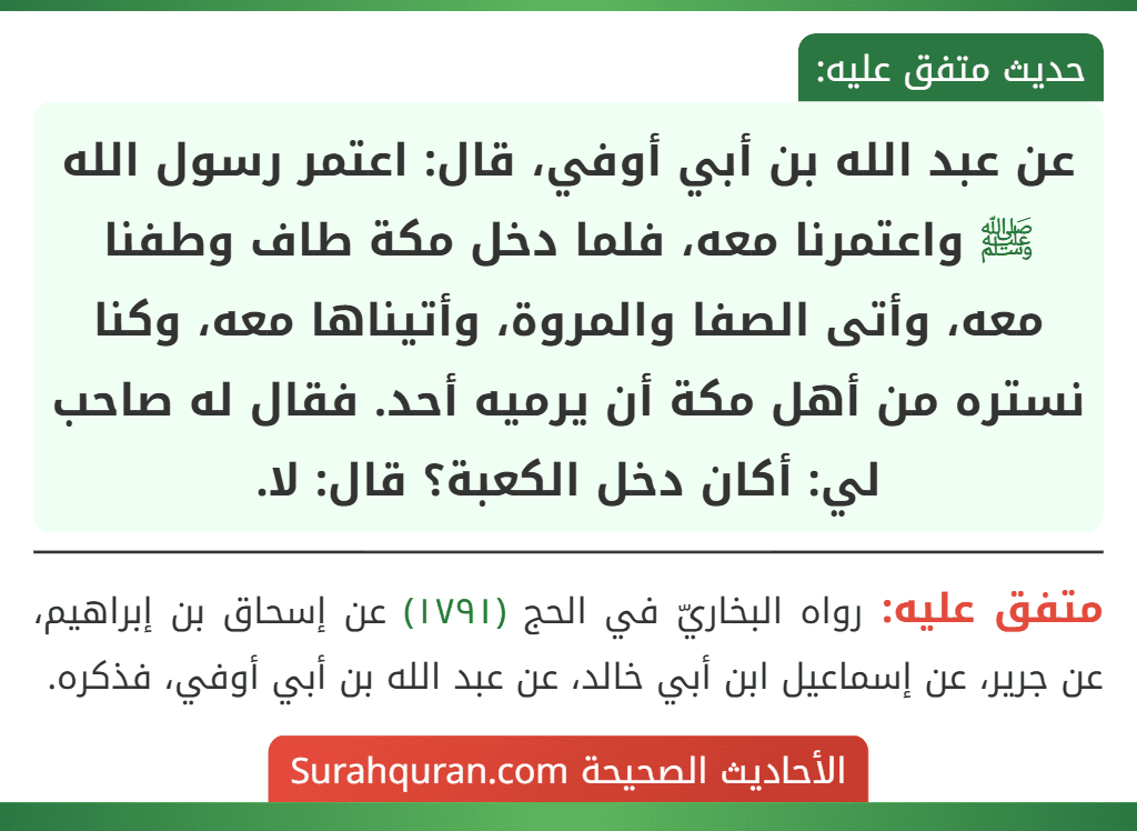 عن عبد الله بن أبي أوفي، قال: اعتمر رسول الله ﷺ واعتمرنا معه، فلما دخل مكة طاف وطفنا معه، وأتى الصفا والمروة، وأتيناها معه، وكنا نستره من أهل مكة أن يرميه أحد. فقال له صاحب لي: أكان دخل الكعبة؟ قال: لا.
