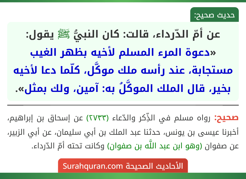 عن أمّ الدّرداء، قالت: كان النبيُّ ﷺ يقول: «دعوة المرء المسلم لأخيه بظهر الغيب مستجابة، عند رأسه ملك موكَّل، كلّما دعا لأخيه بخير، قال الملك الموكَّلُ به: آمين، ولك بمثل». عن أمّ الدّرداء، قالت: كان النبيُّ ﷺ يقول: «دعوة المرء المسلم لأخيه بظهر الغيب مستجابة، عند رأسه ملك موكَّل، كلّما دعا لأخيه بخير، قال الملك الموكَّلُ به: آمين، ولك بمثل».