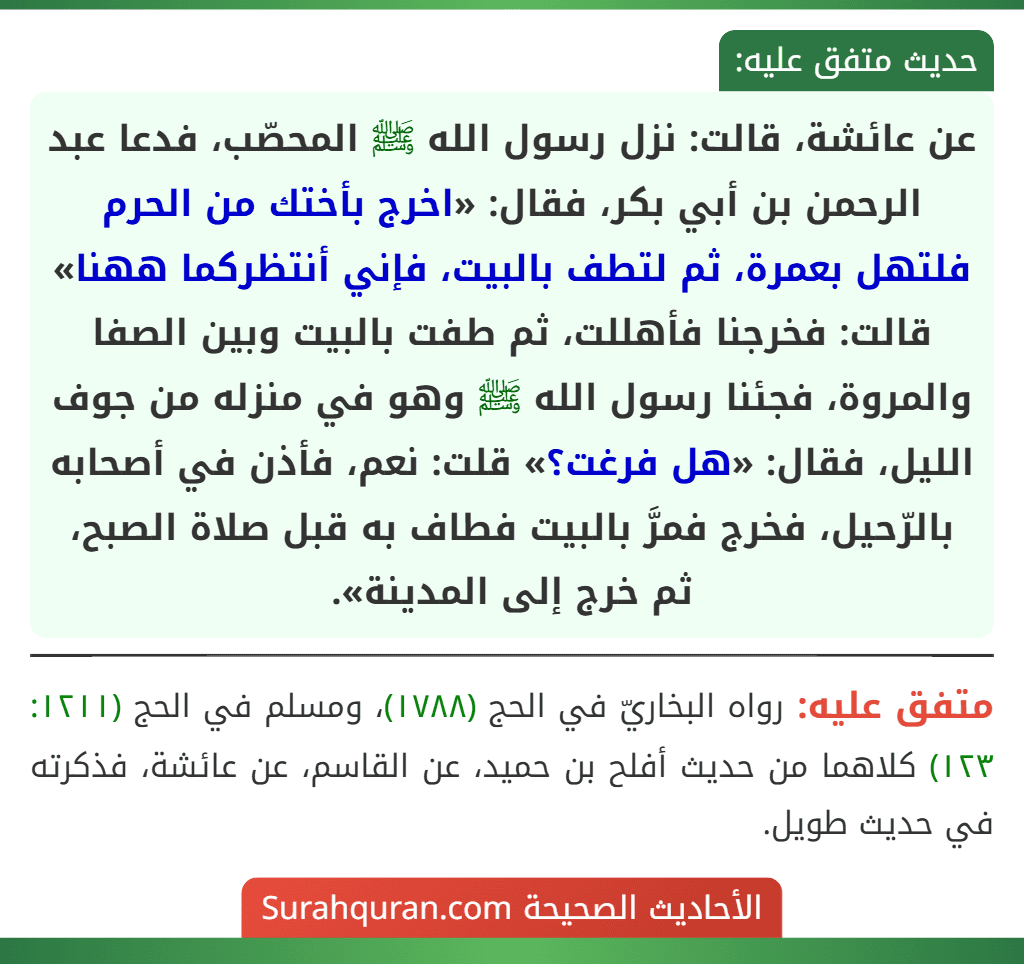 عن عائشة، قالت: نزل رسول الله ﷺ المحصّب، فدعا عبد الرحمن بن أبي بكر، فقال: «اخرج بأختك من الحرم فلتهل بعمرة، ثم لتطف بالبيت، فإني أنتظركما ههنا» قالت: فخرجنا فأهللت، ثم طفت بالبيت وبين الصفا والمروة، فجئنا رسول الله ﷺ وهو في منزله من جوف الليل، فقال: «هل فرغت؟» قلت: نعم، فأذن في أصحابه بالرّحيل، فخرج فمرَّ بالبيت فطاف به قبل صلاة الصبح، ثم خرج إلى المدينة».