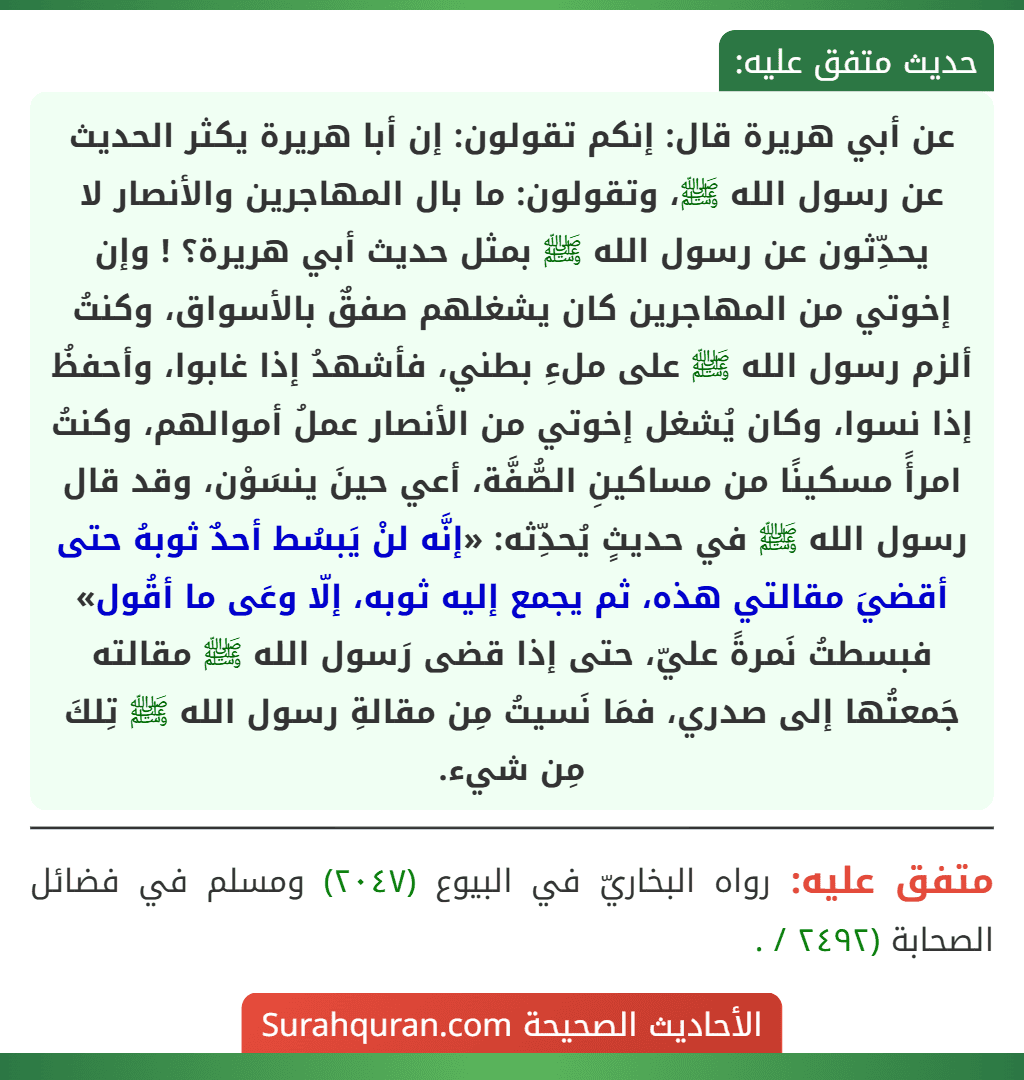 عن أبي هريرة قال: إنكم تقولون: إن أبا هريرة يكثر الحديث عن رسول الله ﷺ، وتقولون: ما بال المهاجرين والأنصار لا يحدِّثون عن رسول الله ﷺ بمثل حديث أبي هريرة؟ ! وإن إخوتي من المهاجرين كان يشغلهم صفقٌ بالأسواق، وكنتُ ألزم رسول الله ﷺ على ملءِ بطني، فأشهدُ إذا غابوا، وأحفظُ إذا نسوا، وكان يُشغل إخوتي من الأنصار عملُ أموالهم، وكنتُ امرأً مسكينًا من مساكينِ الصُّفَّة، أعي حينَ ينسَوْن، وقد قال رسول الله ﷺ في حديثٍ يُحدِّثه: «إنَّه لنْ يَبسُط أحدٌ ثوبهُ حتى أقضيَ مقالتي هذه، ثم يجمع إليه ثوبه، إلّا وعَى ما أقُول» فبسطتُ نَمرةً عليّ، حتى إذا قضى رَسول الله ﷺ مقالته جَمعتُها إلى صدري، فمَا نَسيتُ مِن مقالةِ رسول الله ﷺ تِلكَ مِن شيء.