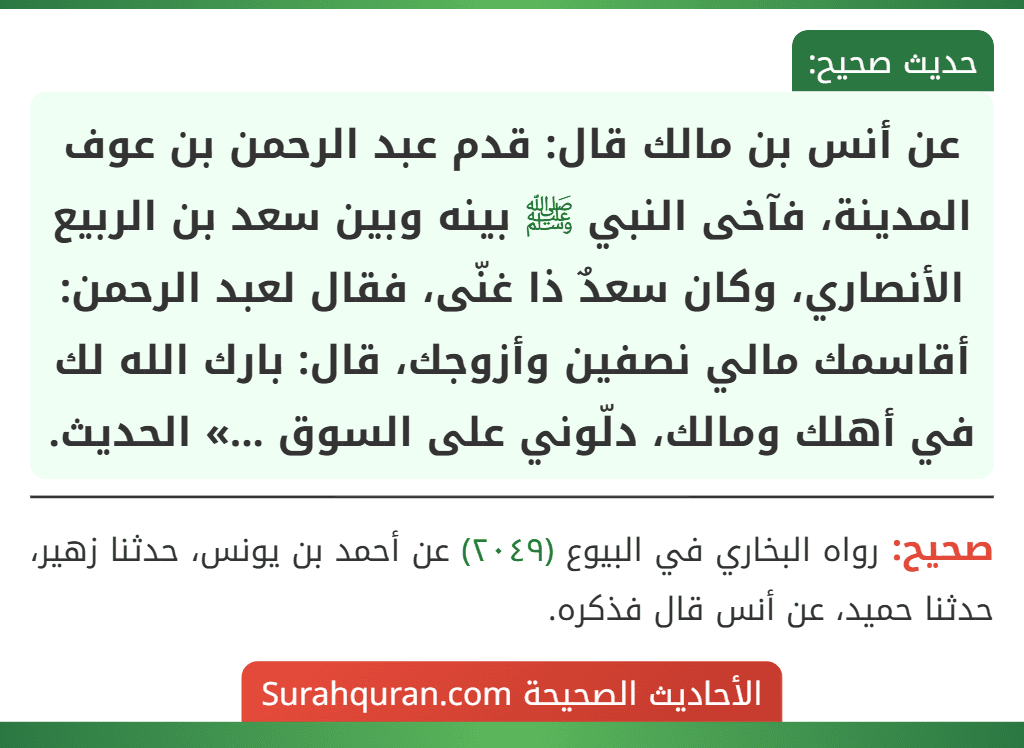 عن أنس بن مالك قال: قدم عبد الرحمن بن عوف المدينة، فآخى النبي ﷺ بينه وبين سعد بن الربيع الأنصاري، وكان سعدٌ ذا غنّى، فقال لعبد الرحمن: أقاسمك مالي نصفين وأزوجك، قال: بارك الله لك في أهلك ومالك، دلّوني على السوق ...» الحديث.
