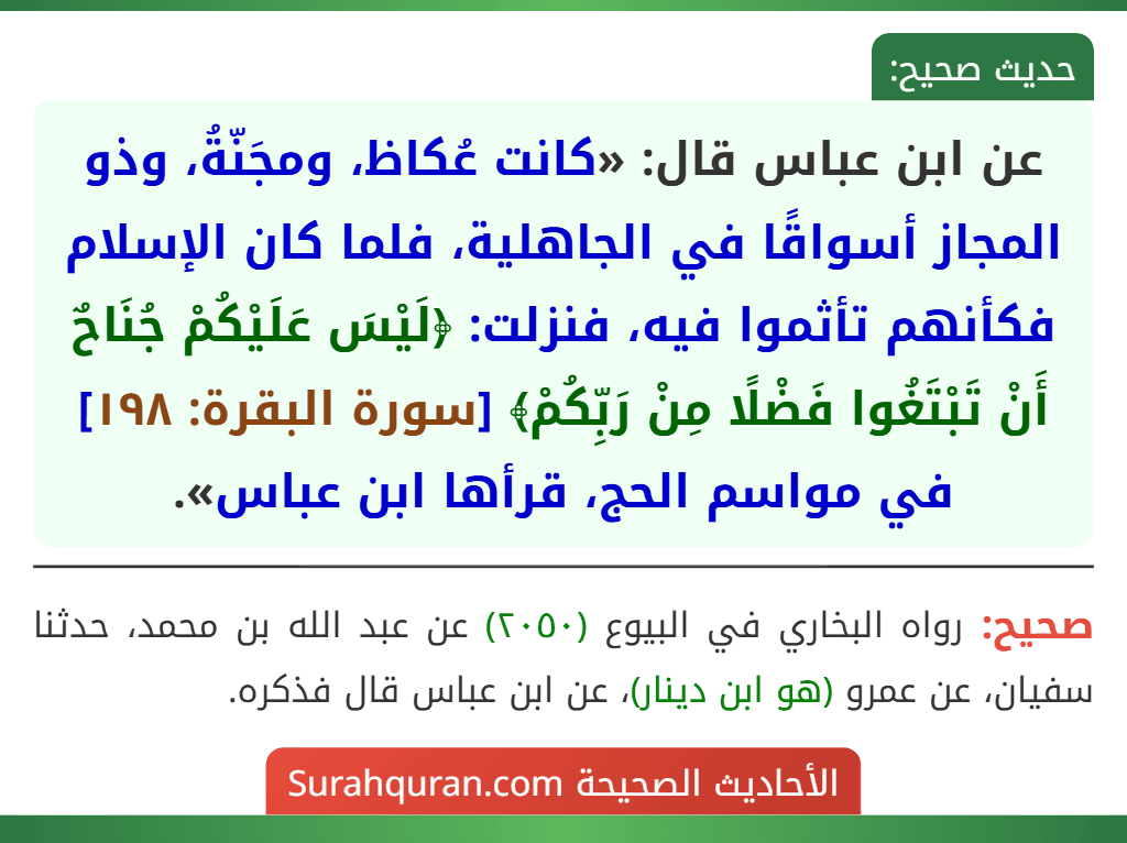 عن ابن عباس قال: «كانت عُكاظ، ومجَنّةُ، وذو المجاز أسواقًا في الجاهلية، فلما كان الإسلام فكأنهم تأثموا فيه، فنزلت: ﴿لَيْسَ عَلَيْكُمْ جُنَاحٌ أَنْ تَبْتَغُوا فَضْلًا مِنْ رَبِّكُمْ﴾ [سورة البقرة: ١٩٨] في مواسم الحج، قرأها ابن عباس».