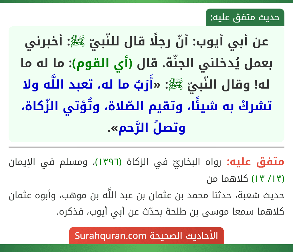 عن أبي أيوب: أنّ رجلًا قال للنّبيّ ﷺ: أخبرني بعمل يُدخلني الجنّة. قال (أي القوم): ما له ما له! وقال النّبيّ ﷺ: «أَرَبٌ ما له، تعبد اللَّه ولا تشركْ به شيئًا، وتقيم الصّلاة، وتُؤتي الزّكاة، وتصلُ الرَّحم». عن أبي أيوب: أنّ رجلًا قال للنّبيّ ﷺ: أخبرني بعمل يُدخلني الجنّة. قال (أي القوم): ما له ما له! وقال النّبيّ ﷺ: «أَرَبٌ ما له، تعبد اللَّه ولا تشركْ به شيئًا، وتقيم الصّلاة، وتُؤتي الزّكاة، وتصلُ الرَّحم».