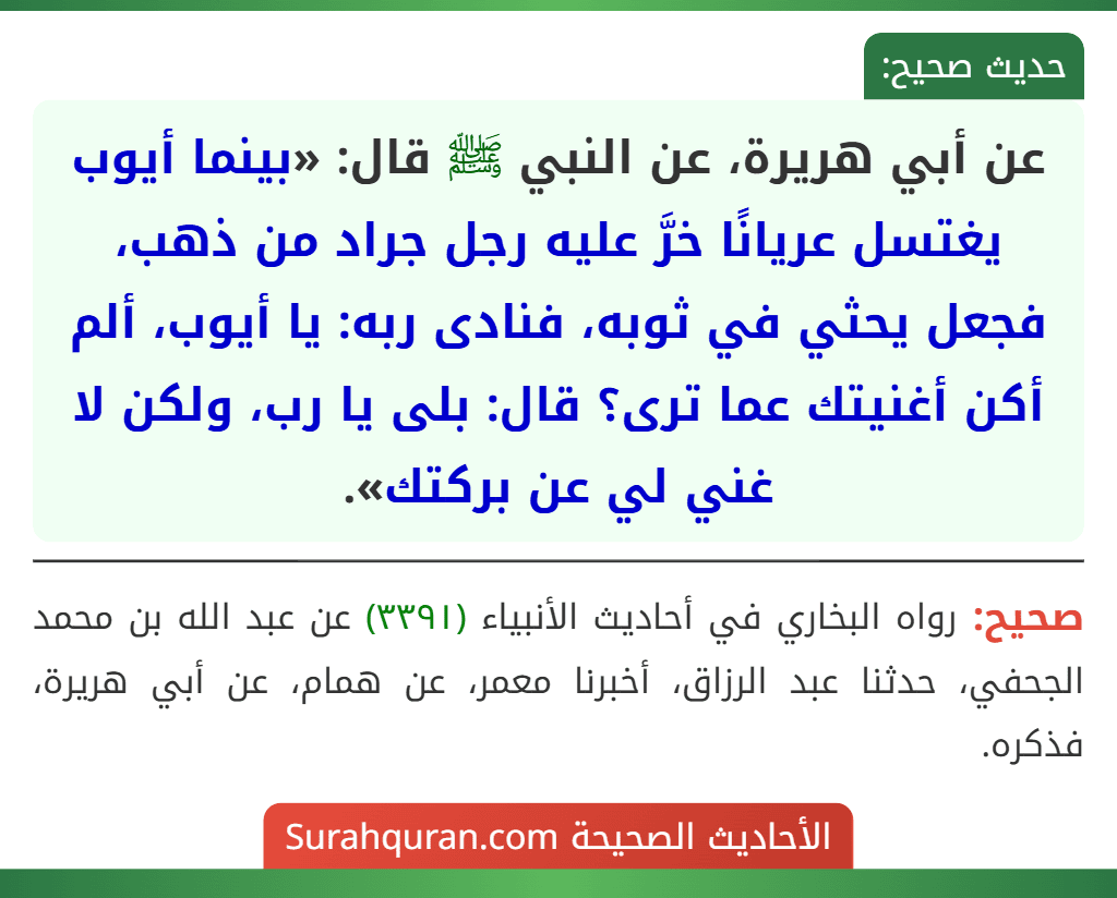 عن أبي هريرة، عن النبي ﷺ قال: «بينما أيوب يغتسل عريانًا خرَّ عليه رجل جراد من ذهب، فجعل يحثي في ثوبه، فنادى ربه: يا أيوب، ألم أكن أغنيتك عما ترى؟ قال: بلى يا رب، ولكن لا غني لي عن بركتك».