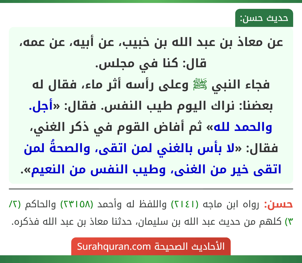 عن معاذ بن عبد الله بن خبيب، عن أبيه، عن عمه، قال: كنا في مجلس.
فجاء النبي ﷺ وعلى رأسه أثر ماء، فقال له بعضنا: نراك اليوم طيب النفس. فقال: «أجل. والحمد لله» ثم أفاض القوم في ذكر الغني، فقال: «لا بأس بالغني لمن اتقى، والصحةُ لمن اتقى خير من الغنى، وطيب النفس من النعيم».