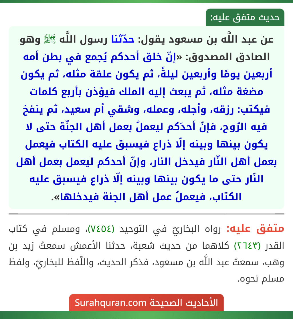 عن عبد اللَّه بن مسعود يقول: حدّثنا رسول اللَّه ﷺ وهو الصادق المصدوق: «إنّ خلق أحدكم يُجمع في بطن أمه أربعين يومًا وأربعين ليلةً، ثم يكون علقة مثله، ثم يكون مضغة مثله، ثم يبعث إليه الملك فيؤذن بأربع كلمات فيكتب: رزقه، وأجله، وعمله، وشقي أم سعيد، ثم ينفخ فيه الرّوح، فإنّ أحدَكم ليعملُ بعمل أهل الجنّة حتى لا يكون بينها وبينه إلّا ذراع فيسبق عليه الكتاب فيعمل بعمل أهل النّار فيدخل النار، وإنّ أحدكم ليعمل بعمل أهل النّار حتى ما يكون بينها وبينه إلّا ذراع فيسبق عليه الكتاب، فيعملُ عمل أهل الجنة فيدخلها».