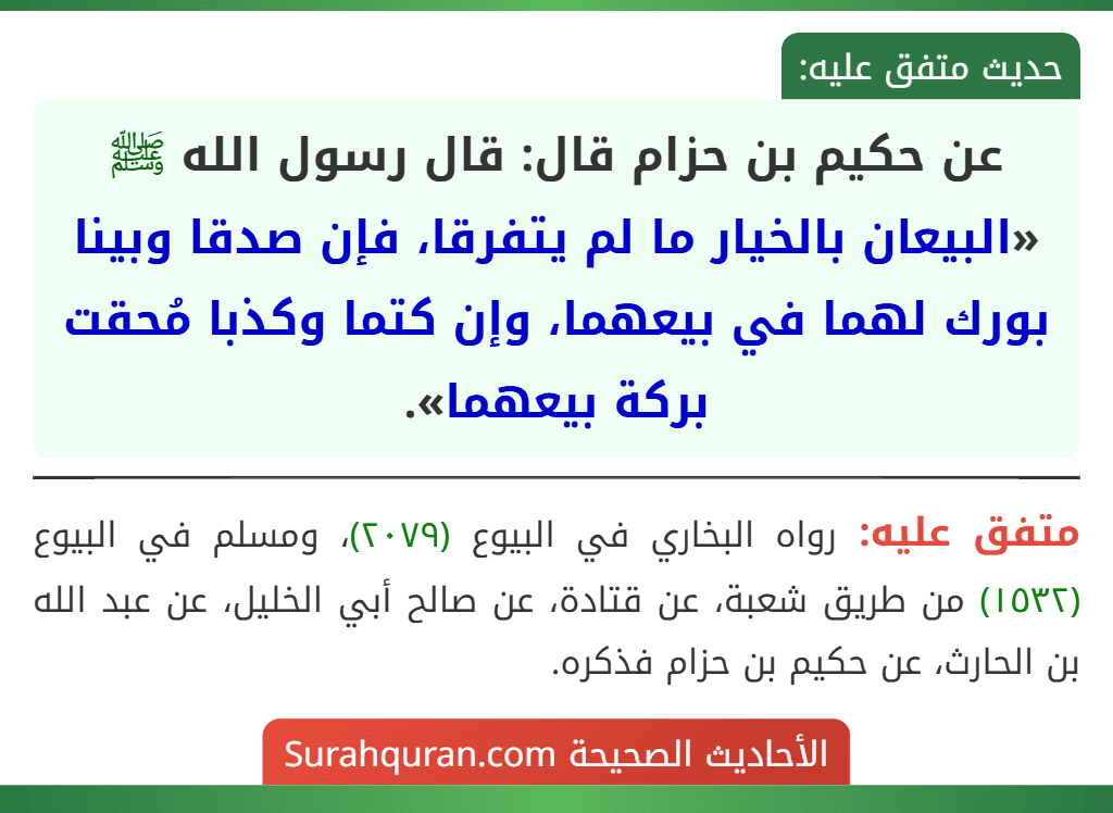 عن حكيم بن حزام قال: قال رسول الله ﷺ «البيعان بالخيار ما لم يتفرقا، فإن صدقا وبينا بورك لهما في بيعهما، وإن كتما وكذبا مُحقت بركة بيعهما».