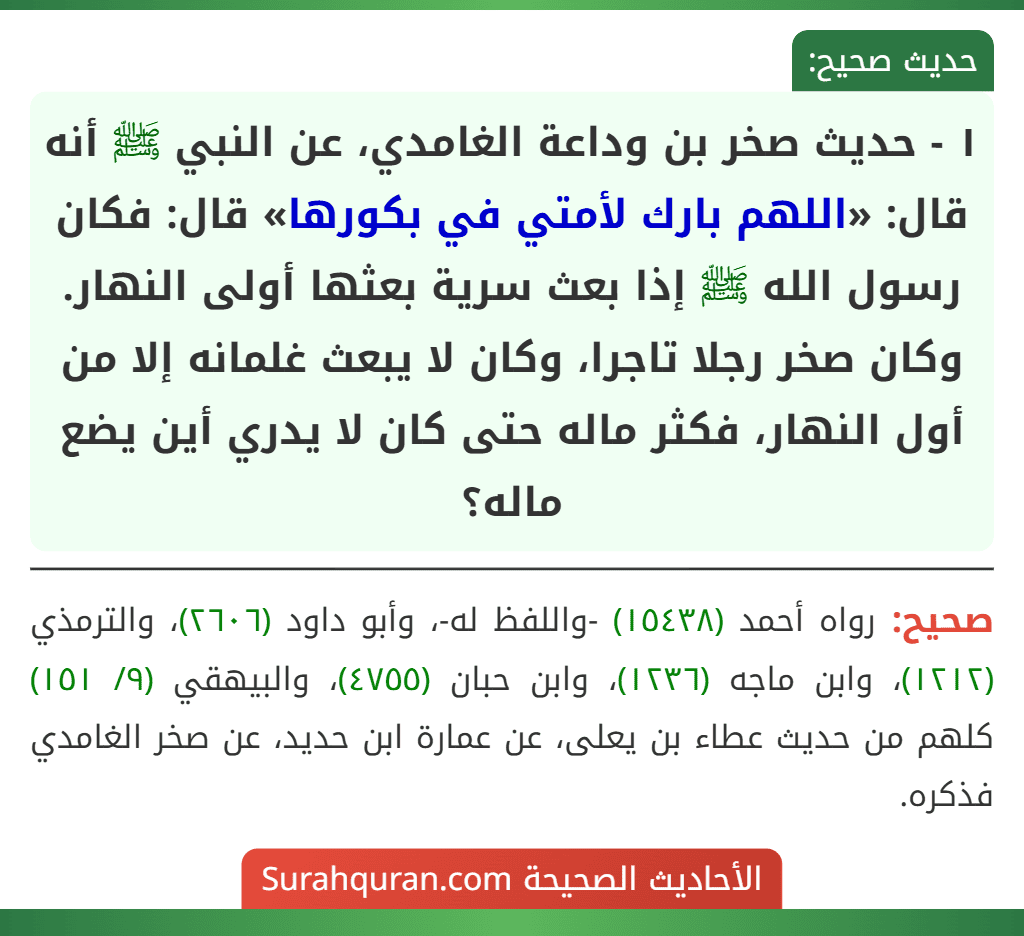 ١ - حديث صخر بن وداعة الغامدي، عن النبي ﷺ أنه قال: «اللهم بارك لأمتي في بكورها» قال: فكان رسول الله ﷺ إذا بعث سرية بعثها أولى النهار. وكان صخر رجلا تاجرا، وكان لا يبعث غلمانه إلا من أول النهار، فكثر ماله حتى كان لا يدري أين يضع ماله؟