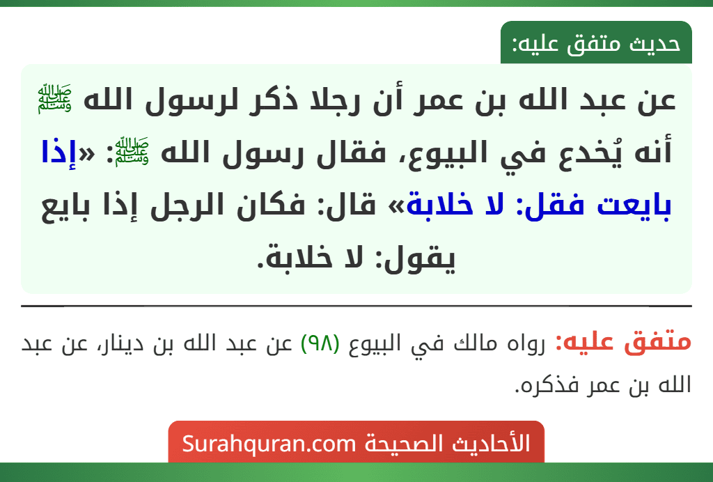 عن عبد الله بن عمر أن رجلا ذكر لرسول الله ﷺ أنه يُخدع في البيوع، فقال رسول الله ﷺ: «إذا بايعت فقل: لا خلابة» قال: فكان الرجل إذا بايع يقول: لا خلابة. عن عبد الله بن عمر أن رجلا ذكر لرسول الله ﷺ أنه يُخدع في البيوع، فقال رسول الله ﷺ: «إذا بايعت فقل: لا خلابة» قال: فكان الرجل إذا بايع يقول: لا خلابة.