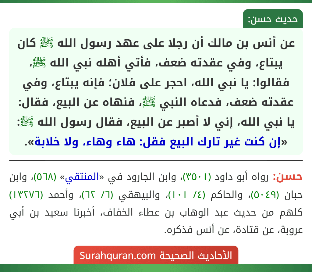 عن أنس بن مالك أن رجلا على عهد رسول الله ﷺ كان يبتاع، وفي عقدته ضعف، فأتي أهله نبي الله ﷺ، فقالوا: يا نبي الله، احجر على فلان؛ فإنه يبتاع، وفي عقدته ضعف، فدعاه النبي ﷺ، فنهاه عن البيع، فقال: يا نبي الله، إني لا أصبر عن البيع، فقال رسول الله ﷺ: «إن كنت غير تارك البيع فقل: هاء وهاء، ولا خلابة».
