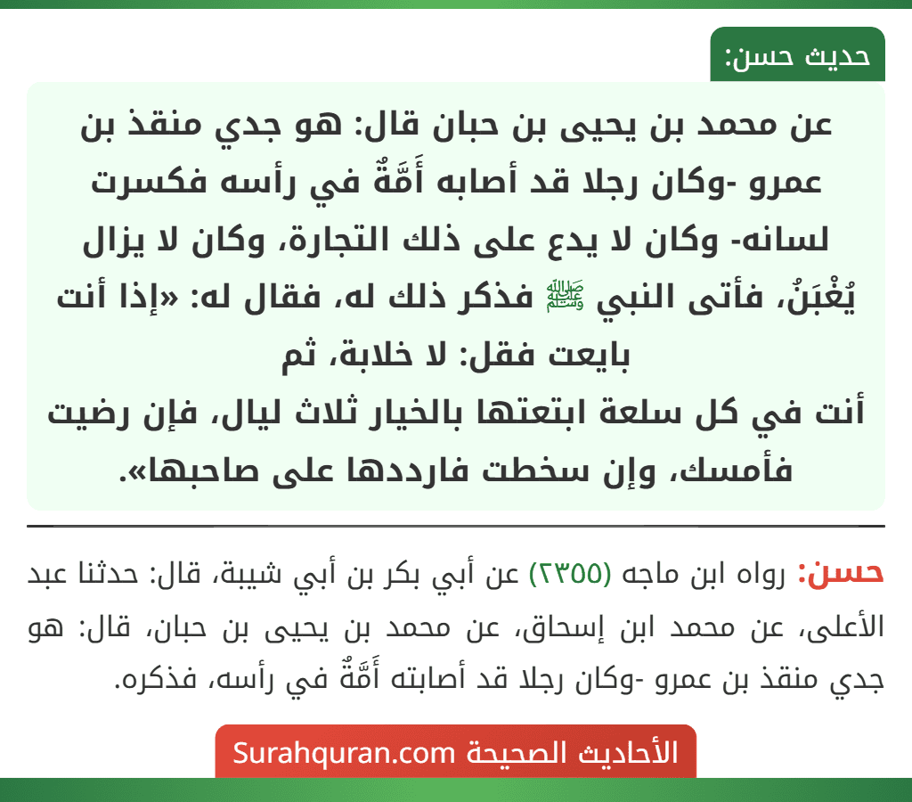 عن محمد بن يحيى بن حبان قال: هو جدي منقذ بن عمرو -وكان رجلا قد أصابه أَمَّةٌ في رأسه فكسرت لسانه- وكان لا يدع على ذلك التجارة، وكان لا يزال يُغْبَنُ، فأتى النبي ﷺ فذكر ذلك له، فقال له: «إذا أنت بايعت فقل: لا خلابة، ثم
أنت في كل سلعة ابتعتها بالخيار ثلاث ليال، فإن رضيت فأمسك، وإن سخطت فارددها على صاحبها».
