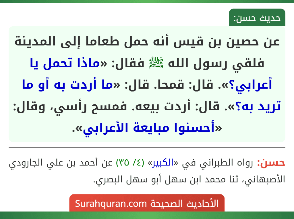 عن حصين بن قيس أنه حمل طعاما إلى المدينة فلقي رسول الله ﷺ فقال: «ماذا تحمل يا أعرابي؟». قال: قمحا. قال: «ما أردت به أو ما تريد به؟». قال: أردت بيعه. فمسح رأسي، وقال: «أحسنوا مبايعة الأعرابي». عن حصين بن قيس أنه حمل طعاما إلى المدينة فلقي رسول الله ﷺ فقال: «ماذا تحمل يا أعرابي؟». قال: قمحا. قال: «ما أردت به أو ما تريد به؟». قال: أردت بيعه. فمسح رأسي، وقال: «أحسنوا مبايعة الأعرابي».