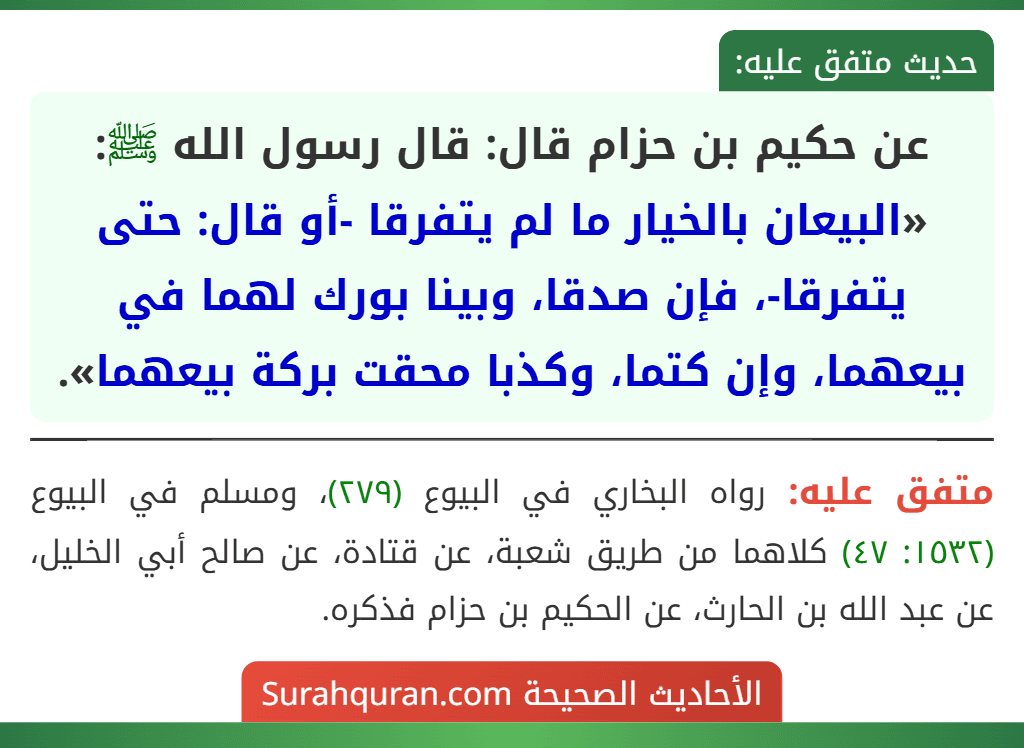 عن حكيم بن حزام قال: قال رسول الله ﷺ: «البيعان بالخيار ما لم يتفرقا -أو قال: حتى يتفرقا-، فإن صدقا، وبينا بورك لهما في بيعهما، وإن كتما، وكذبا محقت بركة بيعهما».