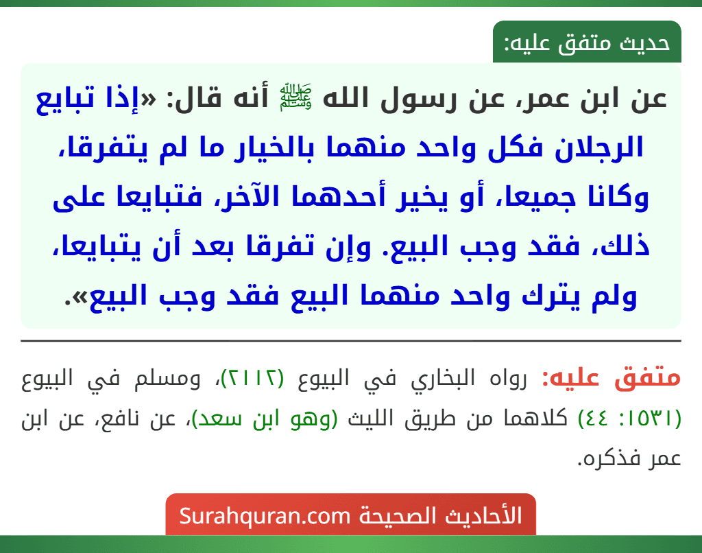 عن ابن عمر، عن رسول الله ﷺ أنه قال: «إذا تبايع الرجلان فكل واحد منهما بالخيار ما لم يتفرقا، وكانا جميعا، أو يخير أحدهما الآخر، فتبايعا على ذلك، فقد وجب البيع. وإن تفرقا بعد أن يتبايعا، ولم يترك واحد منهما البيع فقد وجب البيع». عن ابن عمر، عن رسول الله ﷺ أنه قال: «إذا تبايع الرجلان فكل واحد منهما بالخيار ما لم يتفرقا، وكانا جميعا، أو يخير أحدهما الآخر، فتبايعا على ذلك، فقد وجب البيع. وإن تفرقا بعد أن يتبايعا، ولم يترك واحد منهما البيع فقد وجب البيع».