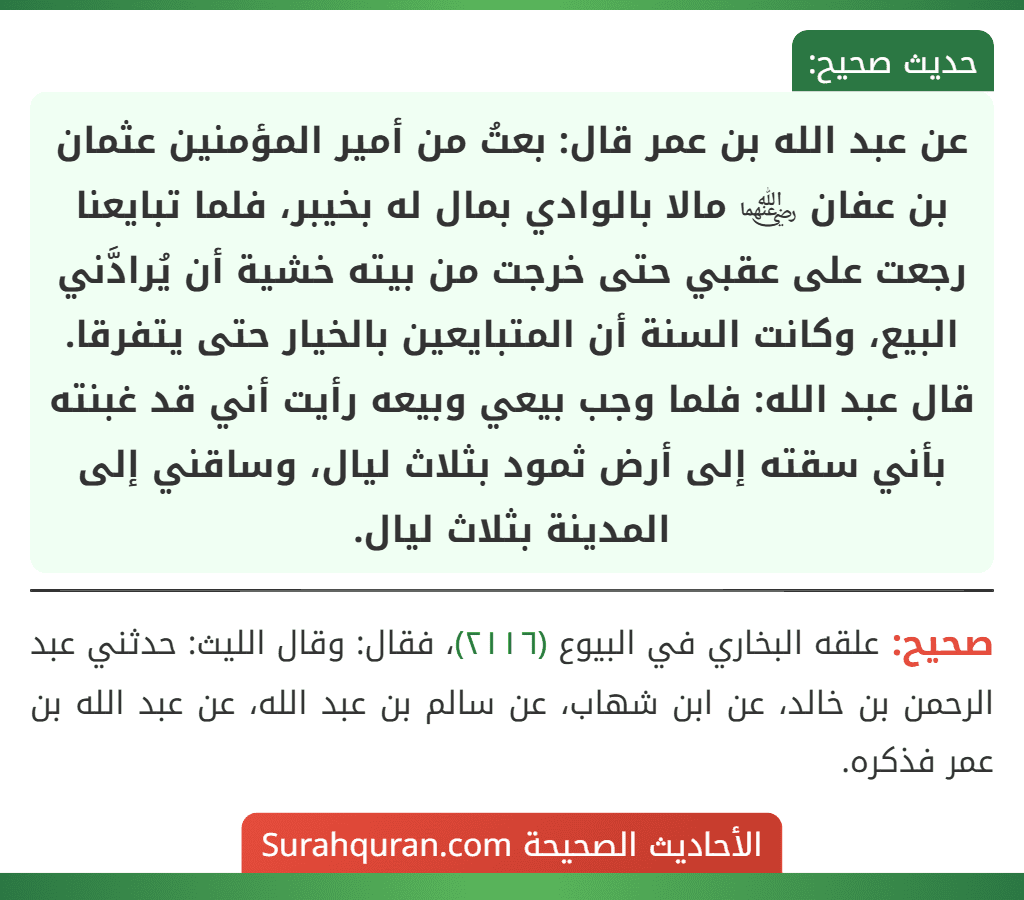 عن عبد الله بن عمر قال: بعتُ من أمير المؤمنين عثمان بن عفان ﵄ مالا بالوادي بمال له بخيبر، فلما تبايعنا رجعت على عقبي حتى خرجت من بيته خشية أن يُرادَّني البيع، وكانت السنة أن المتبايعين بالخيار حتى يتفرقا.
قال عبد الله: فلما وجب بيعي وبيعه رأيت أني قد غبنته بأني سقته إلى أرض ثمود بثلاث ليال، وساقني إلى المدينة بثلاث ليال.