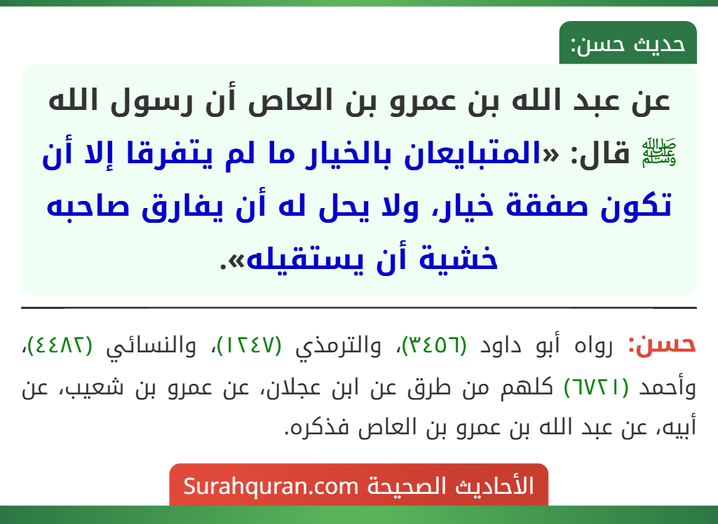 عن عبد الله بن عمرو بن العاص أن رسول الله ﷺ قال: «المتبايعان بالخيار ما لم يتفرقا إلا أن تكون صفقة خيار، ولا يحل له أن يفارق صاحبه خشية أن يستقيله».