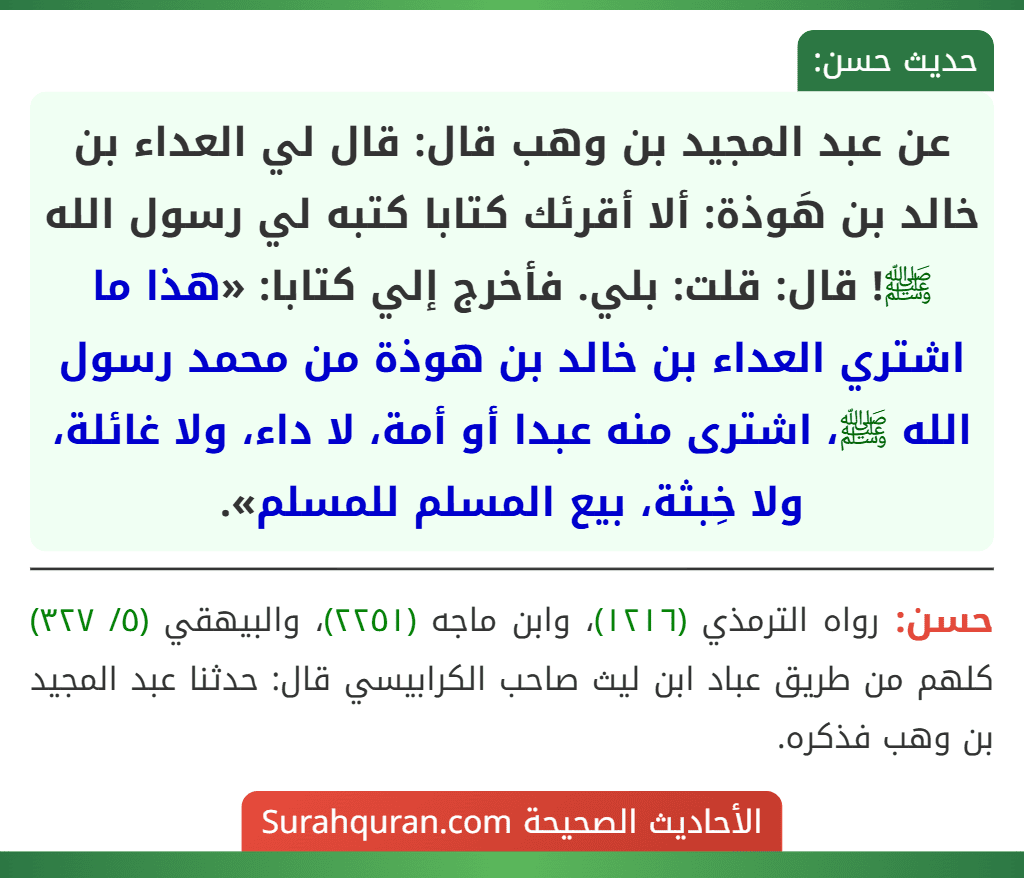 عن عبد المجيد بن وهب قال: قال لي العداء بن خالد بن هَوذة: ألا أقرئك كتابا كتبه لي رسول الله ﷺ! قال: قلت: بلي. فأخرج إلي كتابا: «هذا ما اشتري العداء بن خالد بن هوذة من محمد رسول الله ﷺ، اشترى منه عبدا أو أمة، لا داء، ولا غائلة، ولا خِبثة، بيع المسلم للمسلم». عن عبد المجيد بن وهب قال: قال لي العداء بن خالد بن هَوذة: ألا أقرئك كتابا كتبه لي رسول الله ﷺ! قال: قلت: بلي. فأخرج إلي كتابا: «هذا ما اشتري العداء بن خالد بن هوذة من محمد رسول الله ﷺ، اشترى منه عبدا أو أمة، لا داء، ولا غائلة، ولا خِبثة، بيع المسلم للمسلم».