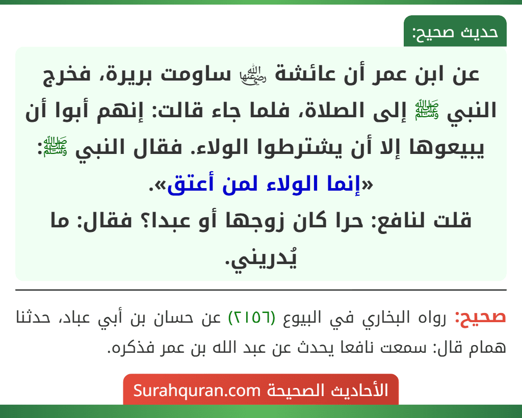 عن ابن عمر أن عائشة ﵂ ساومت بريرة، فخرج النبي ﷺ إلى الصلاة، فلما جاء قالت: إنهم أبوا أن يبيعوها إلا أن يشترطوا الولاء. فقال النبي ﷺ: «إنما الولاء لمن أعتق».
قلت لنافع: حرا كان زوجها أو عبدا؟ فقال: ما يُدريني. عن ابن عمر أن عائشة ﵂ ساومت بريرة، فخرج النبي ﷺ إلى الصلاة، فلما جاء قالت: إنهم أبوا أن يبيعوها إلا أن يشترطوا الولاء. فقال النبي ﷺ: «إنما الولاء لمن أعتق».
قلت لنافع: حرا كان زوجها أو عبدا؟ فقال: ما يُدريني.
