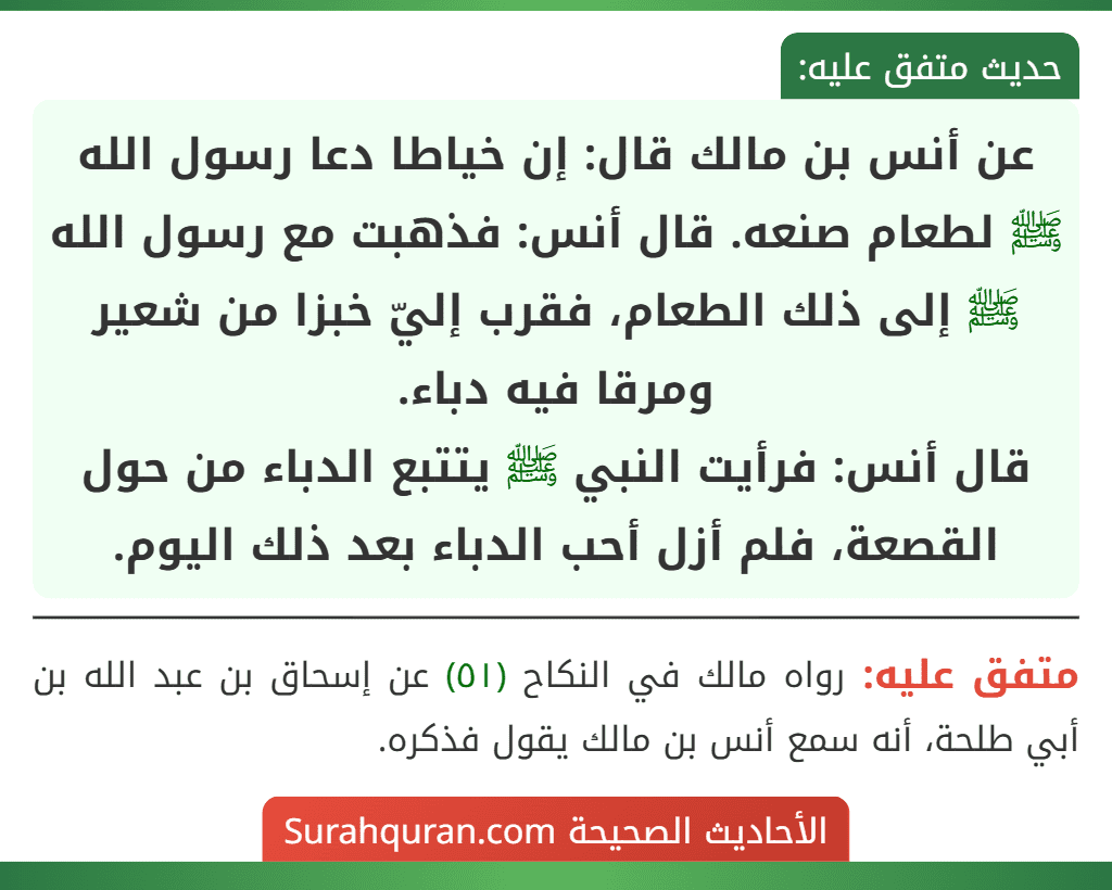 عن أنس بن مالك قال: إن خياطا دعا رسول الله ﷺ لطعام صنعه. قال أنس: فذهبت مع رسول الله ﷺ إلى ذلك الطعام، فقرب إليّ خبزا من شعير ومرقا فيه دباء.
قال أنس: فرأيت النبي ﷺ يتتبع الدباء من حول القصعة، فلم أزل أحب الدباء بعد ذلك اليوم.