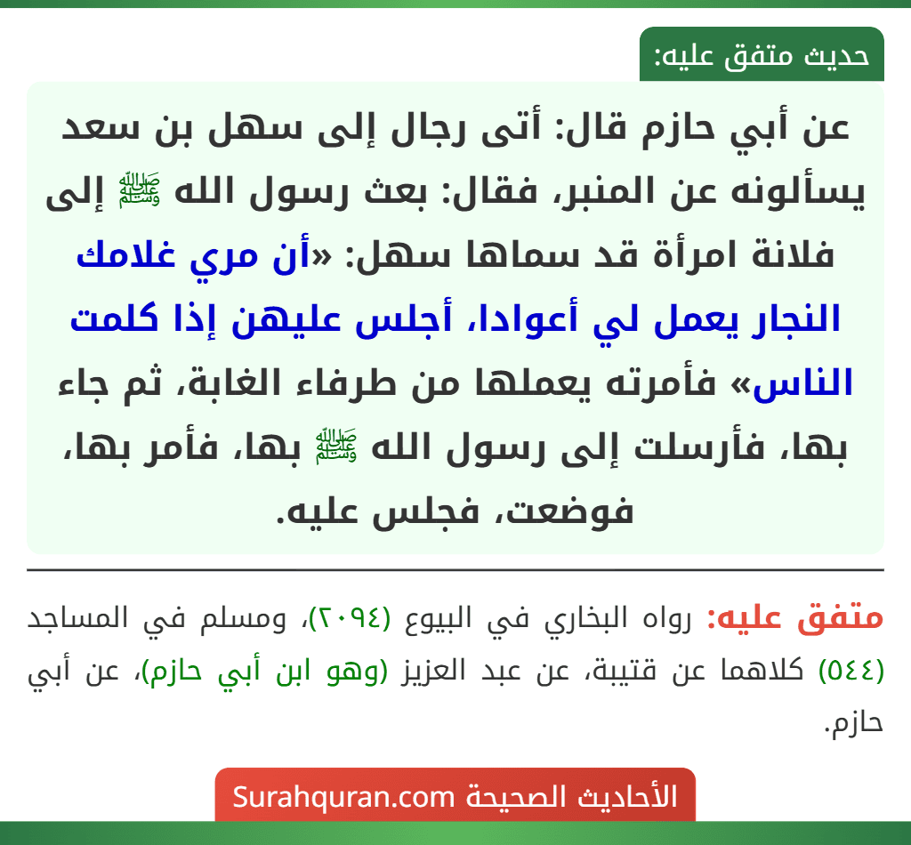 عن أبي حازم قال: أتى رجال إلى سهل بن سعد يسألونه عن المنبر، فقال: بعث رسول الله ﷺ إلى فلانة امرأة قد سماها سهل: «أن مري غلامك النجار يعمل لي أعوادا، أجلس عليهن إذا كلمت الناس» فأمرته يعملها من طرفاء الغابة، ثم جاء بها، فأرسلت إلى رسول الله ﷺ بها، فأمر بها، فوضعت، فجلس عليه.