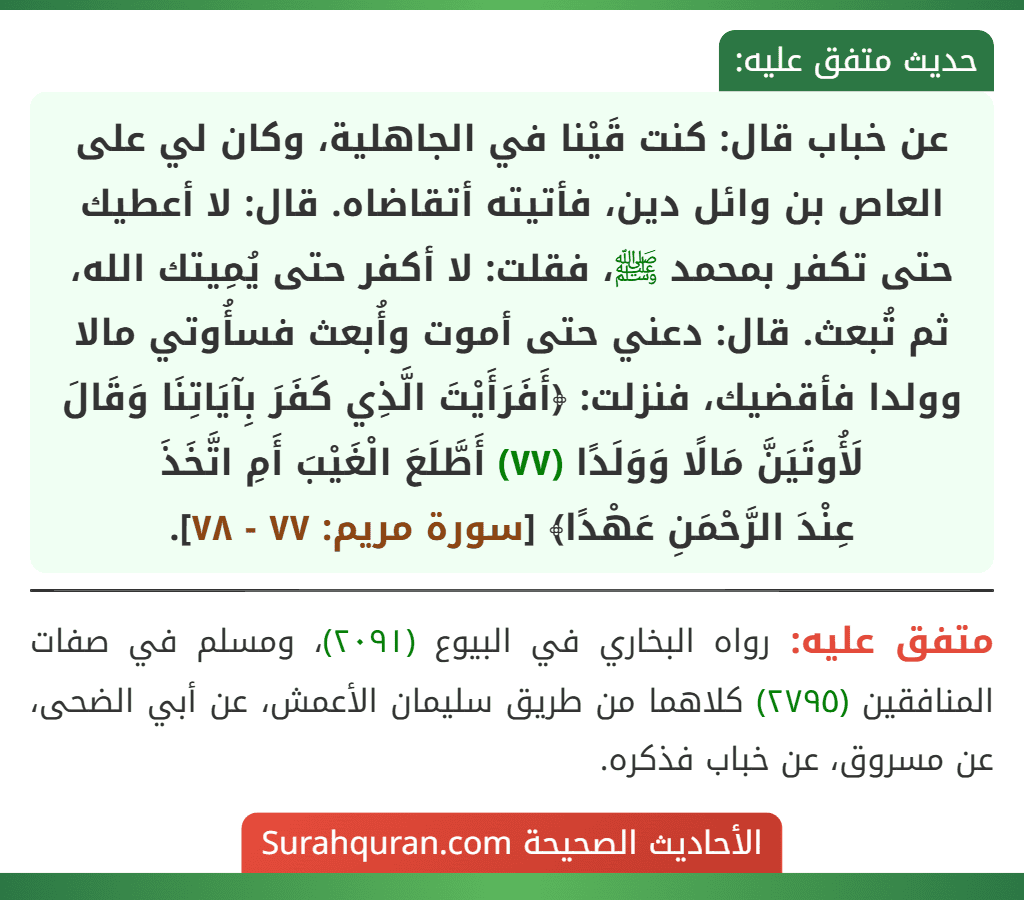 عن خباب قال: كنت قَيْنا في الجاهلية، وكان لي على العاص بن وائل دين، فأتيته أتقاضاه. قال: لا أعطيك حتى تكفر بمحمد ﷺ، فقلت: لا أكفر حتى يُمِيتك الله، ثم تُبعث. قال: دعني حتى أموت وأُبعث فسأُوتي مالا وولدا فأقضيك، فنزلت: ﴿أَفَرَأَيْتَ الَّذِي كَفَرَ بِآيَاتِنَا وَقَالَ لَأُوتَيَنَّ مَالًا وَوَلَدًا (٧٧) أَطَّلَعَ الْغَيْبَ أَمِ اتَّخَذَ
عِنْدَ الرَّحْمَنِ عَهْدًا﴾ [سورة مريم: ٧٧ - ٧٨].
