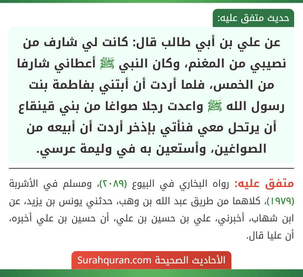 عن علي بن أبي طالب قال: كانت لي شارف من نصيبي من المغنم، وكان النبي ﷺ أعطاني شارفا من الخمس، فلما أردت أن أبتني بفاطمة بنت رسول الله ﷺ واعدت رجلا صواغا من بني قينقاع أن يرتحل معي فنأتي بإذخر أردت أن أبيعه من الصواغين، وأستعين به في وليمة عرسي. عن علي بن أبي طالب قال: كانت لي شارف من نصيبي من المغنم، وكان النبي ﷺ أعطاني شارفا من الخمس، فلما أردت أن أبتني بفاطمة بنت رسول الله ﷺ واعدت رجلا صواغا من بني قينقاع أن يرتحل معي فنأتي بإذخر أردت أن أبيعه من الصواغين، وأستعين به في وليمة عرسي.