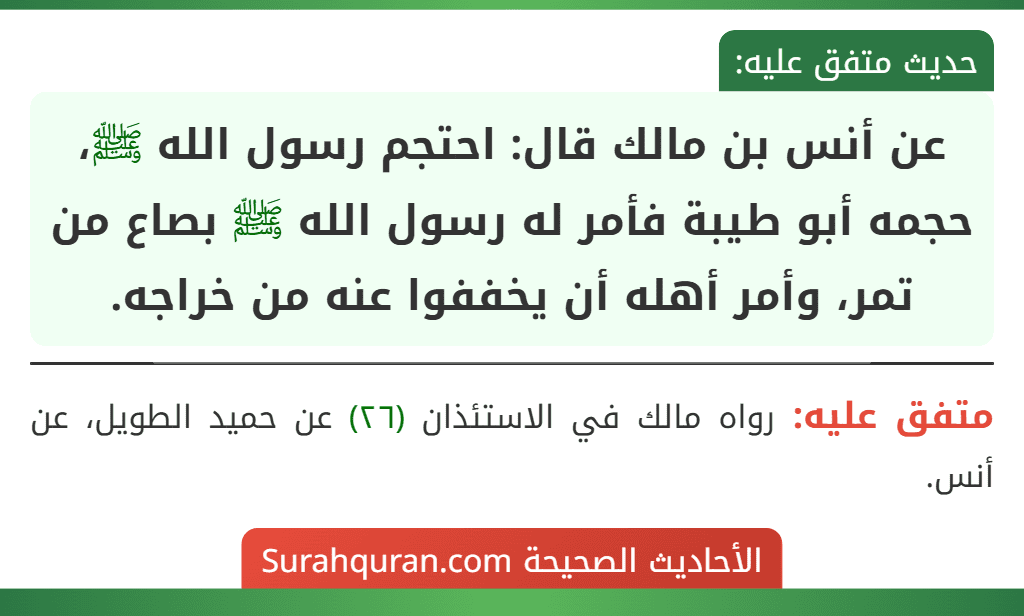 عن أنس بن مالك قال: احتجم رسول الله ﷺ، حجمه أبو طيبة فأمر له رسول الله ﷺ بصاع من تمر، وأمر أهله أن يخففوا عنه من خراجه. عن أنس بن مالك قال: احتجم رسول الله ﷺ، حجمه أبو طيبة فأمر له رسول الله ﷺ بصاع من تمر، وأمر أهله أن يخففوا عنه من خراجه.