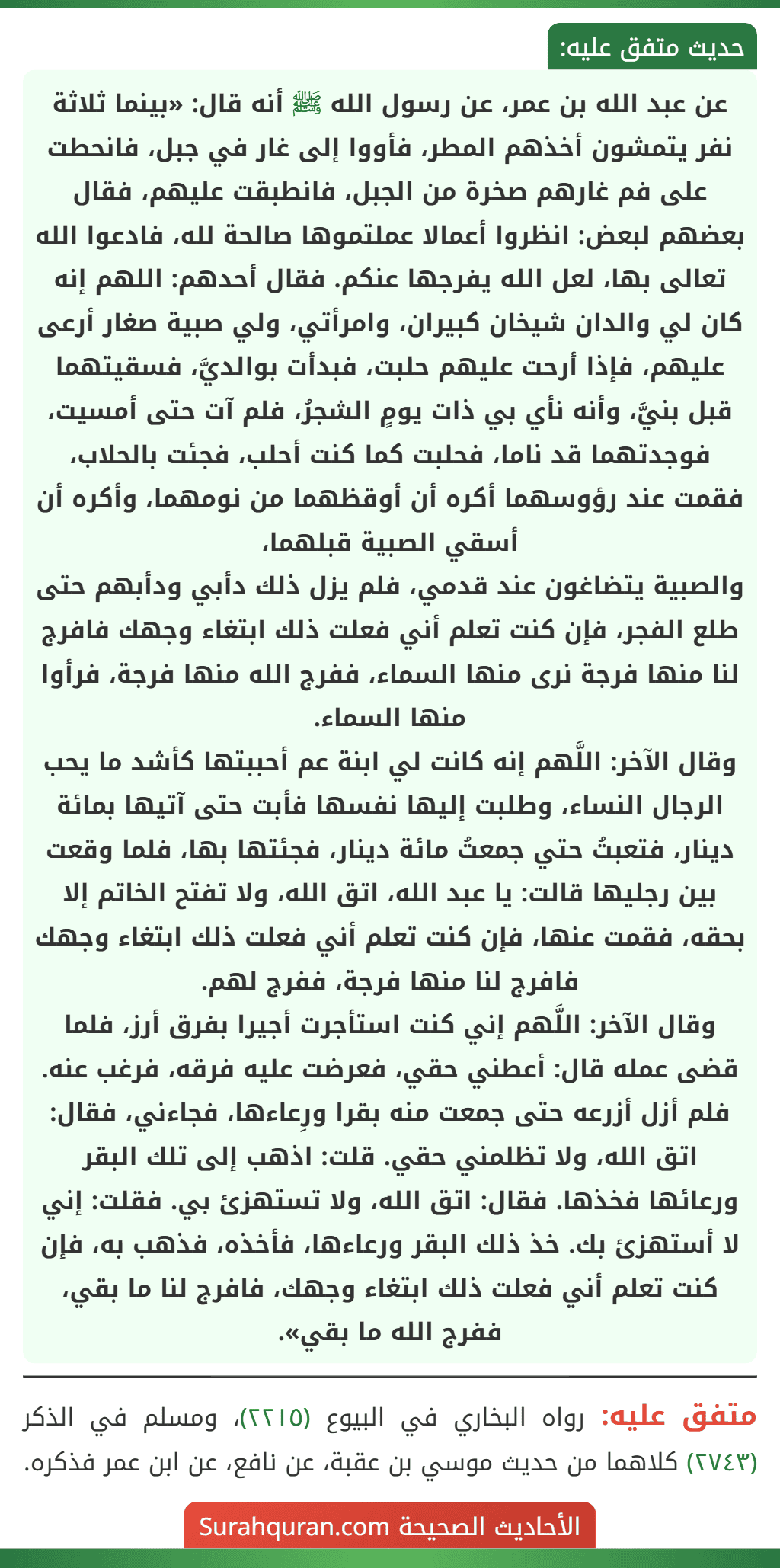 عن عبد الله بن عمر، عن رسول الله ﷺ أنه قال: «بينما ثلاثة نفر يتمشون أخذهم المطر، فأووا إلى غار في جبل، فانحطت على فم غارهم صخرة من الجبل، فانطبقت عليهم، فقال بعضهم لبعض: انظروا أعمالا عملتموها صالحة لله، فادعوا الله تعالى بها، لعل الله يفرجها عنكم. فقال أحدهم: اللهم إنه كان لي والدان شيخان كبيران، وامرأتي، ولي صبية صغار أرعى عليهم، فإذا أرحت عليهم حلبت، فبدأت بوالديَّ، فسقيتهما قبل بنيَّ، وأنه نأي بي ذات يومٍ الشجرُ، فلم آت حتى أمسيت، فوجدتهما قد ناما، فحلبت كما كنت أحلب، فجئت بالحلاب، فقمت عند رؤوسهما أكره أن أوقظهما من نومهما، وأكره أن أسقي الصبية قبلهما،
والصبية يتضاغون عند قدمي، فلم يزل ذلك دأبي ودأبهم حتى طلع الفجر، فإن كنت تعلم أني فعلت ذلك ابتغاء وجهك فافرج لنا منها فرجة نرى منها السماء، ففرج الله منها فرجة، فرأوا منها السماء.
وقال الآخر: اللَّهم إنه كانت لي ابنة عم أحببتها كأشد ما يحب الرجال النساء، وطلبت إليها نفسها فأبت حتى آتيها بمائة دينار، فتعبتُ حتي جمعتُ مائة دينار، فجئتها بها، فلما وقعت بين رجليها قالت: يا عبد الله، اتق الله، ولا تفتح الخاتم إلا بحقه، فقمت عنها، فإن كنت تعلم أني فعلت ذلك ابتغاء وجهك فافرج لنا منها فرجة، ففرج لهم.
وقال الآخر: اللَّهم إني كنت استأجرت أجيرا بفرق أرز، فلما قضى عمله قال: أعطني حقي، فعرضت عليه فرقه، فرغب عنه. فلم أزل أزرعه حتى جمعت منه بقرا ورِعاءها، فجاءني، فقال: اتق الله، ولا تظلمني حقي. قلت: اذهب إلى تلك البقر ورعائها فخذها. فقال: اتق الله، ولا تستهزئ بي. فقلت: إني لا أستهزئ بك. خذ ذلك البقر ورعاءها، فأخذه، فذهب به، فإن كنت تعلم أني فعلت ذلك ابتغاء وجهك، فافرج لنا ما بقي، ففرج الله ما بقي».