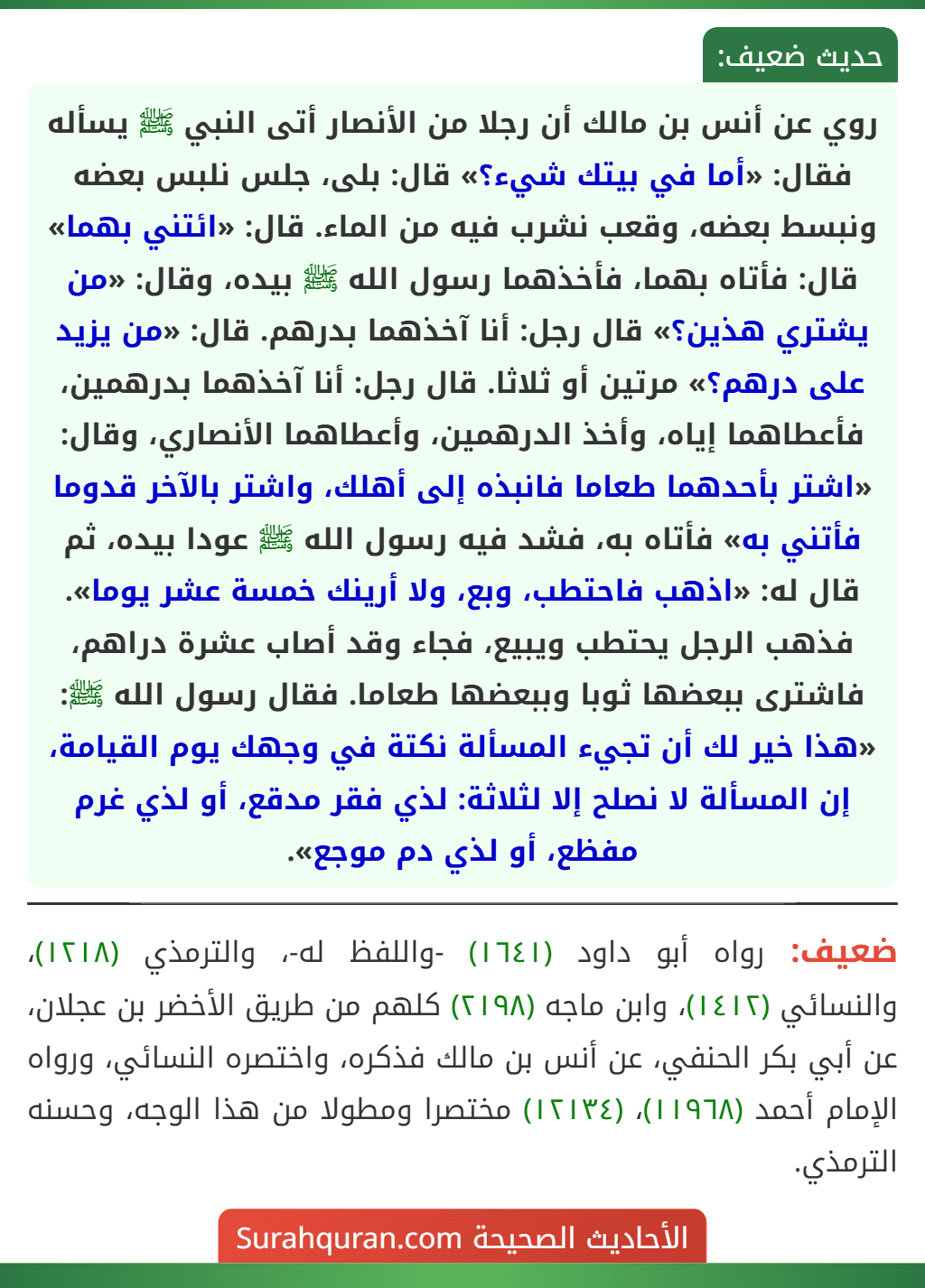 روي عن أنس بن مالك أن رجلا من الأنصار أتى النبي ﷺ يسأله فقال: «أما في بيتك شيء؟» قال: بلى، جلس نلبس بعضه ونبسط بعضه، وقعب نشرب فيه من الماء. قال: «ائتني بهما» قال: فأتاه بهما، فأخذهما رسول الله ﷺ بيده، وقال: «من يشتري هذين؟» قال رجل: أنا آخذهما بدرهم. قال: «من يزيد على درهم؟» مرتين أو ثلاثا. قال رجل: أنا آخذهما بدرهمين، فأعطاهما إياه، وأخذ الدرهمين، وأعطاهما الأنصاري، وقال: «اشتر بأحدهما طعاما فانبذه إلى أهلك، واشتر بالآخر قدوما فأتني به» فأتاه به، فشد فيه رسول الله ﷺ عودا بيده، ثم قال له: «اذهب فاحتطب، وبع، ولا أرينك خمسة عشر يوما». فذهب الرجل يحتطب ويبيع، فجاء وقد أصاب عشرة دراهم، فاشترى ببعضها ثوبا وببعضها طعاما. فقال رسول الله ﷺ: «هذا خير لك أن تجيء المسألة نكتة في وجهك يوم القيامة، إن المسألة لا نصلح إلا لثلاثة: لذي فقر مدقع، أو لذي غرم مفظع، أو لذي دم موجع». روي عن أنس بن مالك أن رجلا من الأنصار أتى النبي ﷺ يسأله فقال: «أما في بيتك شيء؟» قال: بلى، جلس نلبس بعضه ونبسط بعضه، وقعب نشرب فيه من الماء. قال: «ائتني بهما» قال: فأتاه بهما، فأخذهما رسول الله ﷺ بيده، وقال: «من يشتري هذين؟» قال رجل: أنا آخذهما بدرهم. قال: «من يزيد على درهم؟» مرتين أو ثلاثا. قال رجل: أنا آخذهما بدرهمين، فأعطاهما إياه، وأخذ الدرهمين، وأعطاهما الأنصاري، وقال: «اشتر بأحدهما طعاما فانبذه إلى أهلك، واشتر بالآخر قدوما فأتني به» فأتاه به، فشد فيه رسول الله ﷺ عودا بيده، ثم قال له: «اذهب فاحتطب، وبع، ولا أرينك خمسة عشر يوما». فذهب الرجل يحتطب ويبيع، فجاء وقد أصاب عشرة دراهم، فاشترى ببعضها ثوبا وببعضها طعاما. فقال رسول الله ﷺ: «هذا خير لك أن تجيء المسألة نكتة في وجهك يوم القيامة، إن المسألة لا نصلح إلا لثلاثة: لذي فقر مدقع، أو لذي غرم مفظع، أو لذي دم موجع».