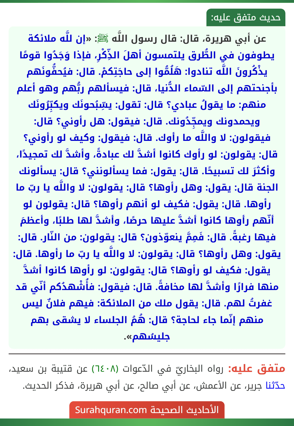 عن أبي هريرة، قال: قال رسول اللَّه ﷺ: «إن للَّه ملائكة يطوفون في الطُّرق يلتمسون أهلَ الذِّكْرِ، فإذا وَجَدُوا قومًا يذْكُرونَ اللَّه تنادوا: هَلُمُّوا إلى حاجَتِكمْ. قال: فيُحفُّونَهم بأجنحتهم إلى السّماء الدُّنيا، قال: فيسألهم ربُّهم وهو أعلم منهم: ما يقولُ عبادي؟ قال: تقول: يسِّبُحونَك ويكبِّرُونَك ويحمدونك ويمجِّدُونك. قال: فيقول: هل رأوني؟ قال: فيقولون: لا واللَّه ما رأوك. قال: فيقول: وكيف لو رأوني؟ قال: يقولون: لو رأوك كانوا أشدَّ لك عبادةً، وأشدَّ لك تمجيدًا، وأكثرَ لك تسبيحًا. قال: يقول: فما يسألونني؟ قال: يسألونك الجنة قال: يقول: وهل رأوها؟ قال: يقولون: لا واللَّه يا ربّ ما رأوها. قال: يقول: فكيف لو أنهم رأوها؟ قال: يقولون لو أنّهم رأوها كانوا أشدَّ عليها حرصًا، وأشدَّ لها طلبًا، وأعظمَ فيها رغبةً. قال: فَمِمَّ ينعوّذون؟ قال: يقولون: من النّار. قال: يقول: وهل رأوها؟ قال: يقولون: لا واللَّه يا ربّ ما رأوها. قال: يقول: فكيف لو رأوها؟ قال: يقولون: لو رأوها كانوا أشدَّ منها فرارًا وأشدَّ لها مخافةً. قال: فيقول: فأُشْهدُكم أنّي قد غفرتُ لهم. قال: يقول ملك من الملائكة: فيهم فلانٌ ليس منهم إنّما جاء لحاجة؟ قال: هُمُ الجلساء لا يشقى بهم جليسُهم».