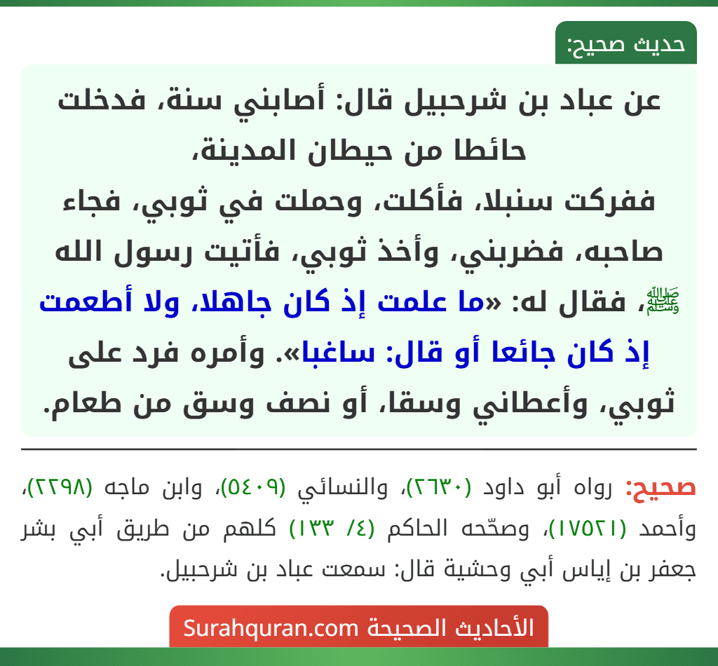 عن عباد بن شرحبيل قال: أصابني سنة، فدخلت حائطا من حيطان المدينة،
ففركت سنبلا، فأكلت، وحملت في ثوبي، فجاء صاحبه، فضربني، وأخذ ثوبي، فأتيت رسول الله ﷺ، فقال له: «ما علمت إذ كان جاهلا، ولا أطعمت إذ كان جائعا أو قال: ساغبا». وأمره فرد على ثوبي، وأعطاني وسقا، أو نصف وسق من طعام. عن عباد بن شرحبيل قال: أصابني سنة، فدخلت حائطا من حيطان المدينة،
ففركت سنبلا، فأكلت، وحملت في ثوبي، فجاء صاحبه، فضربني، وأخذ ثوبي، فأتيت رسول الله ﷺ، فقال له: «ما علمت إذ كان جاهلا، ولا أطعمت إذ كان جائعا أو قال: ساغبا». وأمره فرد على ثوبي، وأعطاني وسقا، أو نصف وسق من طعام.