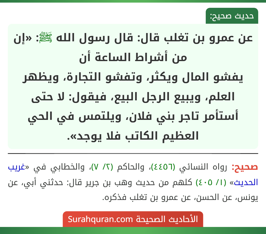 عن عمرو بن تغلب قال: قال رسول الله ﷺ: «إن من أشراط الساعة أن
يفشو المال ويكثر، وتفشو التجارة، ويظهر العلم، ويبيع الرجل البيع، فيقول: لا حتى أستأمر تاجر بني فلان، ويلتمس في الحي العظيم الكاتب فلا يوجد».