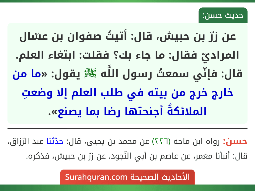 عن زرّ بن حبيش، قال: أتيتُ صفوان بن عسّال المراديّ فقال: ما جاء بك؟ فقلت: ابتغاء العلم. قال: فإنّي سمعتُ رسول اللَّه ﷺ يقول: «ما من خارج خرج من بيته في طلب العلم إلا وضعتِ الملائكةُ أجنحتها رضا بما يصنع».