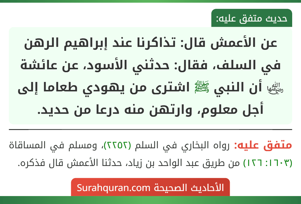 عن الأعمش قال: تذاكرنا عند إبراهيم الرهن في السلف، فقال: حدثني الأسود، عن عائشة ﵂ أن النبي ﷺ اشترى من يهودي طعاما إلى أجل معلوم، وارتهن منه درعا من حديد.