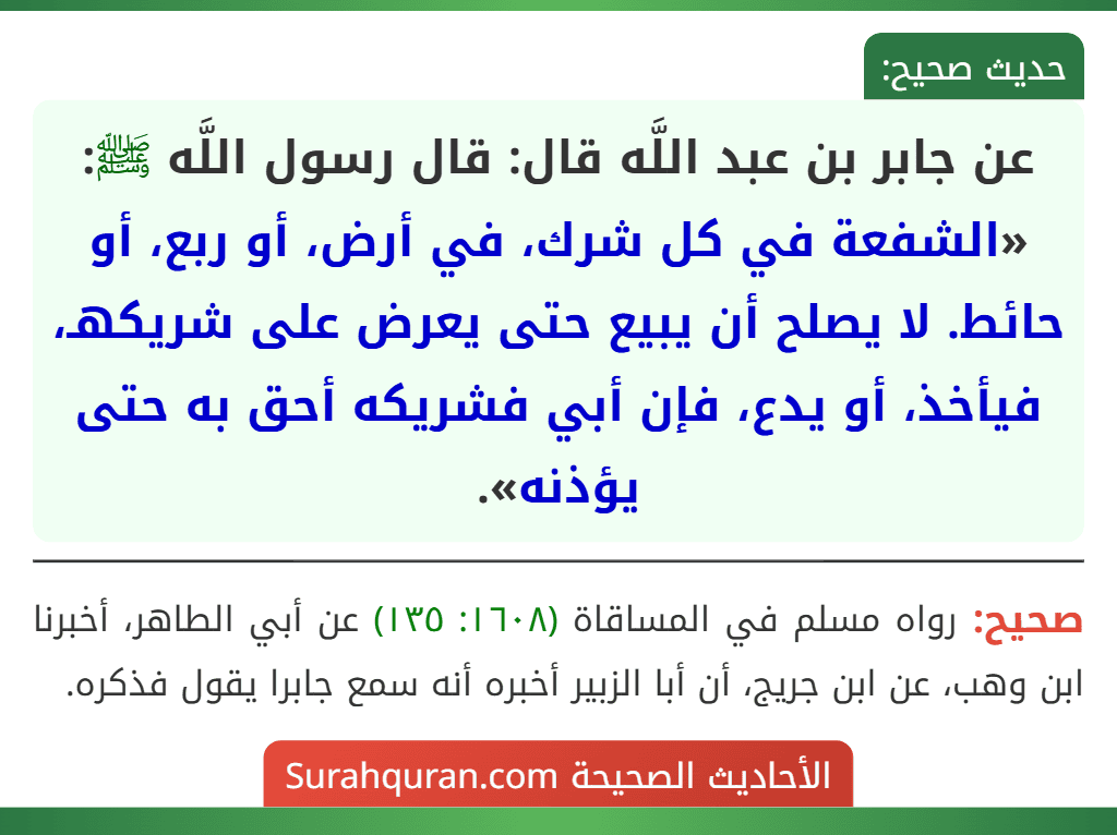 عن جابر بن عبد اللَّه قال: قال رسول اللَّه ﷺ: «الشفعة في كل شرك، في أرض، أو ربع، أو حائط. لا يصلح أن يبيع حتى يعرض على شريكهـ، فيأخذ، أو يدع، فإن أبي فشريكه أحق به حتى يؤذنه».