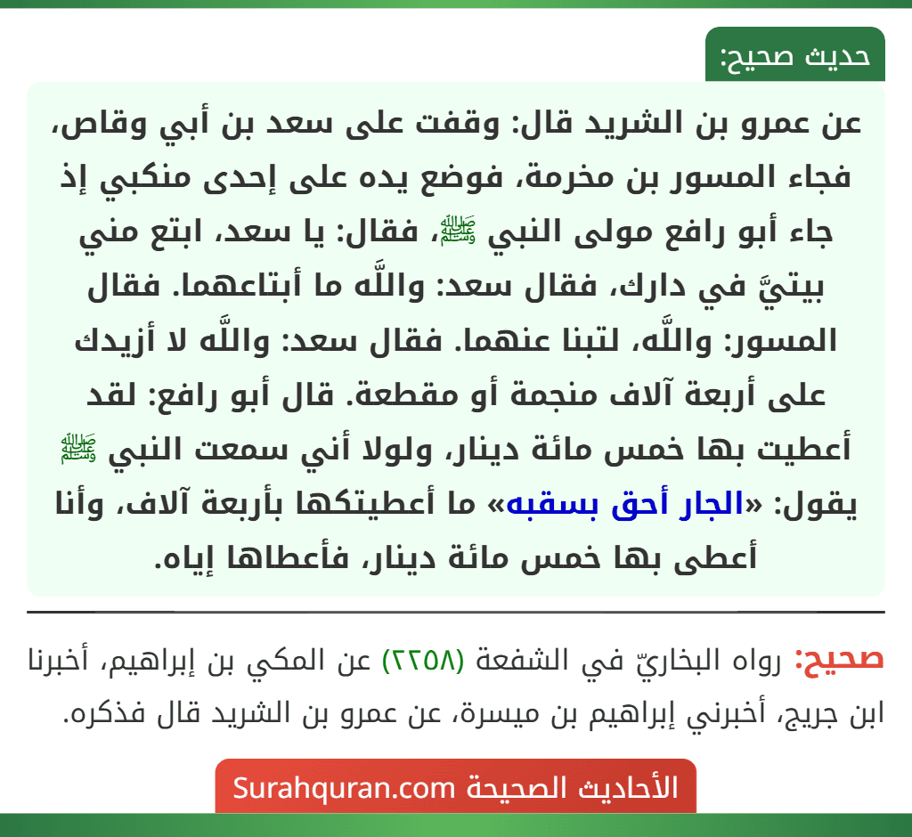 عن عمرو بن الشريد قال: وقفت على سعد بن أبي وقاص، فجاء المسور بن مخرمة، فوضع يده على إحدى منكبي إذ جاء أبو رافع مولى النبي ﷺ، فقال: يا سعد، ابتع مني بيتيَّ في دارك، فقال سعد: واللَّه ما أبتاعهما. فقال المسور: واللَّه، لتبنا عنهما. فقال سعد: واللَّه لا أزيدك على أربعة آلاف منجمة أو مقطعة. قال أبو رافع: لقد أعطيت بها خمس مائة دينار، ولولا أني سمعت النبي ﷺ يقول: «الجار أحق بسقبه» ما أعطيتكها بأربعة آلاف، وأنا أعطى بها خمس مائة دينار، فأعطاها إياه.