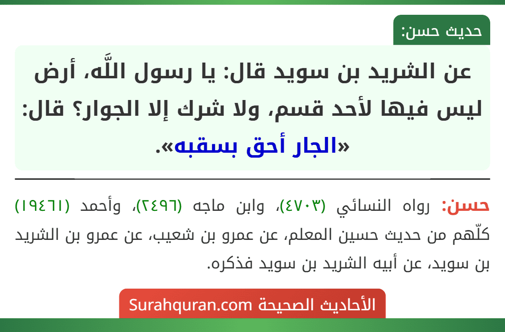 عن الشريد بن سويد قال: يا رسول اللَّه، أرض ليس فيها لأحد قسم، ولا شرك إلا الجوار؟ قال: «الجار أحق بسقبه». عن الشريد بن سويد قال: يا رسول اللَّه، أرض ليس فيها لأحد قسم، ولا شرك إلا الجوار؟ قال: «الجار أحق بسقبه».