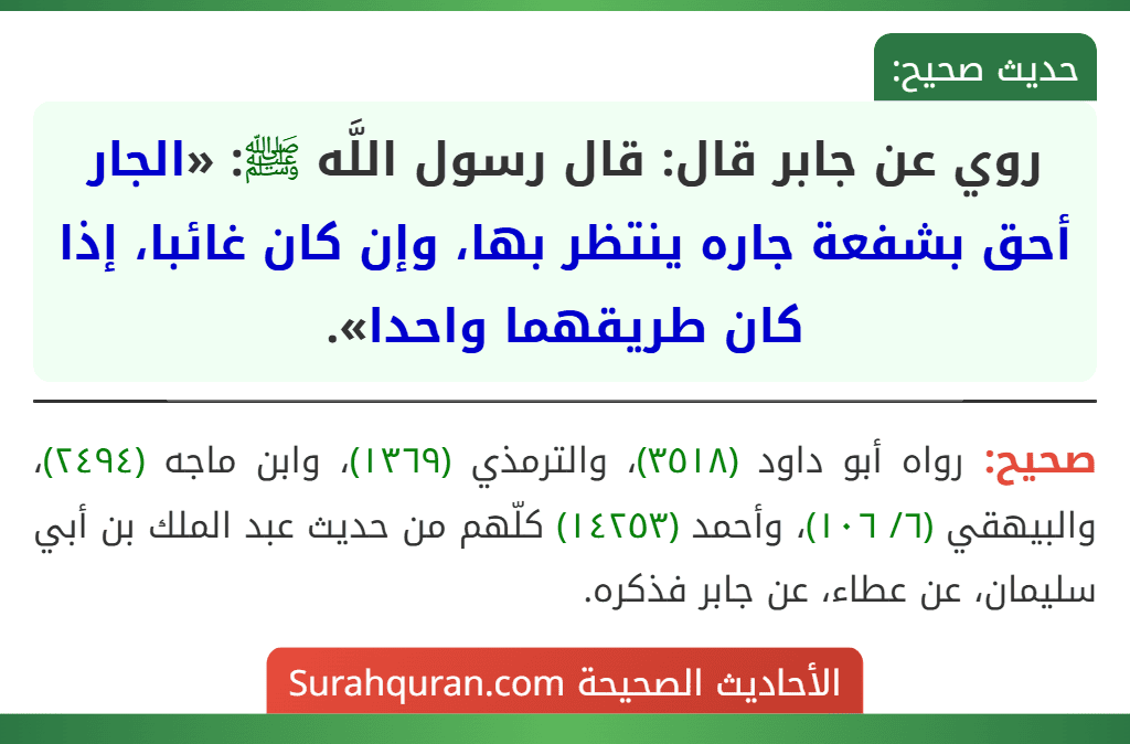 روي عن جابر قال: قال رسول اللَّه ﷺ: «الجار أحق بشفعة جاره ينتظر بها، وإن كان غائبا، إذا كان طريقهما واحدا». روي عن جابر قال: قال رسول اللَّه ﷺ: «الجار أحق بشفعة جاره ينتظر بها، وإن كان غائبا، إذا كان طريقهما واحدا».