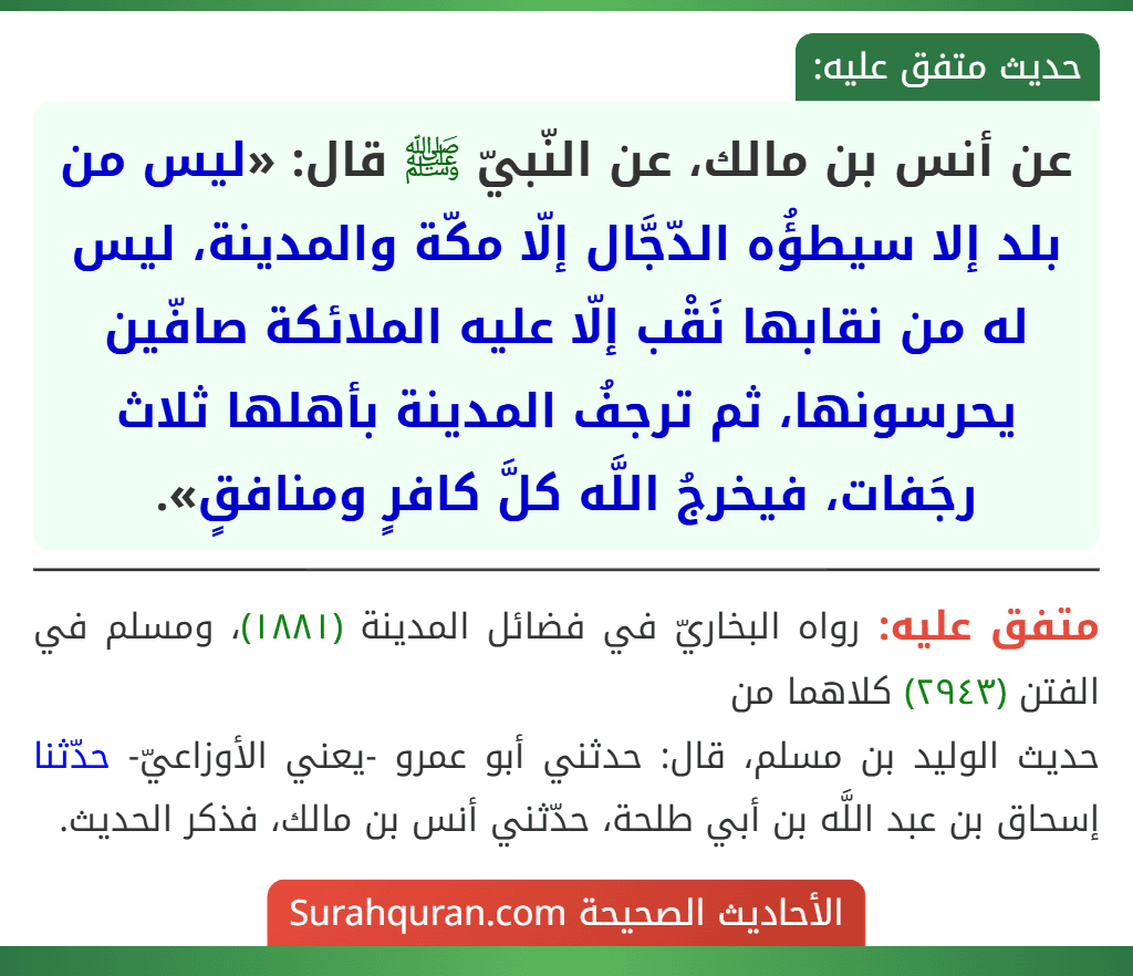 عن أنس بن مالك، عن النّبيّ ﷺ قال: «ليس من بلد إلا سيطؤُه الدّجَّال إلّا مكّة والمدينة، ليس له من نقابها نَقْب إلّا عليه الملائكة صافّين يحرسونها، ثم ترجفُ المدينة بأهلها ثلاث رجَفات، فيخرجُ اللَّه كلَّ كافرٍ ومنافقٍ».