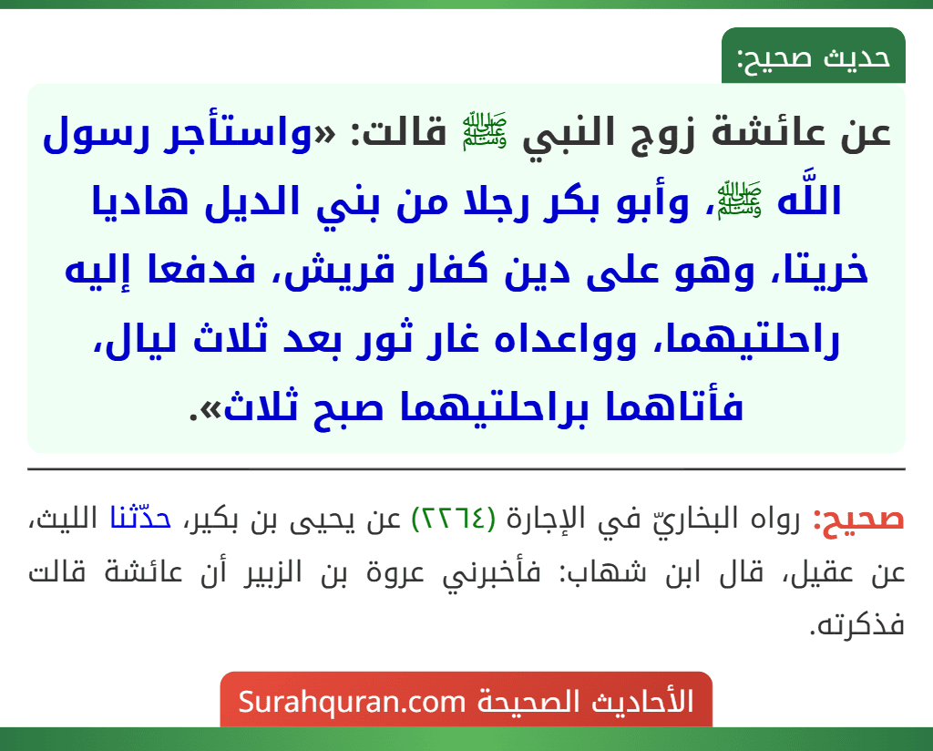 عن عائشة زوج النبي ﷺ قالت: «واستأجر رسول اللَّه ﷺ، وأبو بكر رجلا من بني الديل هاديا خريتا، وهو على دين كفار قريش، فدفعا إليه راحلتيهما، وواعداه غار ثور بعد ثلاث ليال، فأتاهما براحلتيهما صبح ثلاث».