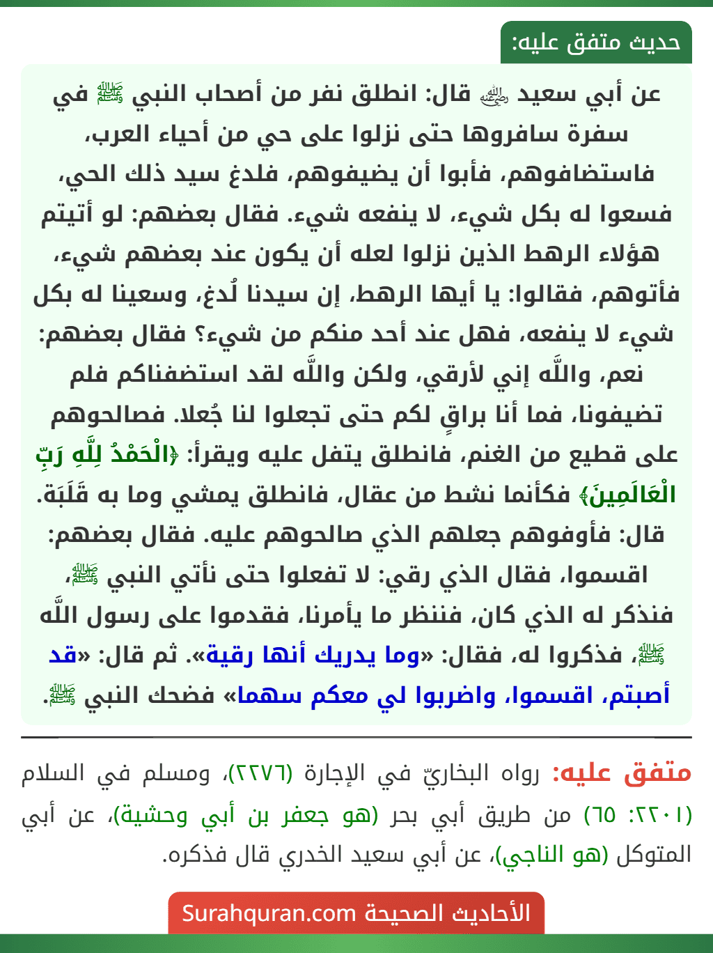 عن أبي سعيد ﵁ قال: انطلق نفر من أصحاب النبي ﷺ في سفرة سافروها حتى نزلوا على حي من أحياء العرب، فاستضافوهم، فأبوا أن يضيفوهم، فلدغ سيد ذلك الحي، فسعوا له بكل شيء، لا ينفعه شيء. فقال بعضهم: لو أتيتم هؤلاء الرهط الذين نزلوا لعله أن يكون عند بعضهم شيء، فأتوهم، فقالوا: يا أيها الرهط، إن سيدنا لُدغ، وسعينا له بكل شيء لا ينفعه، فهل عند أحد منكم من شيء؟ فقال بعضهم: نعم، واللَّه إني لأرقي، ولكن واللَّه لقد استضفناكم فلم تضيفونا، فما أنا براقٍ لكم حتى تجعلوا لنا جُعلا. فصالحوهم على قطيع من الغنم، فانطلق يتفل عليه ويقرأ: ﴿الْحَمْدُ لِلَّهِ رَبِّ الْعَالَمِينَ﴾ فكأنما نشط من عقال، فانطلق يمشي وما به قَلَبَة. قال: فأوفوهم جعلهم الذي صالحوهم عليه. فقال بعضهم: اقسموا، فقال الذي رقي: لا تفعلوا حتى نأتي النبي ﷺ، فنذكر له الذي كان، فننظر ما يأمرنا، فقدموا على رسول اللَّه ﷺ، فذكروا له، فقال: «وما يدريك أنها رقية». ثم قال: «قد أصبتم، اقسموا، واضربوا لي معكم سهما» فضحك النبي ﷺ.