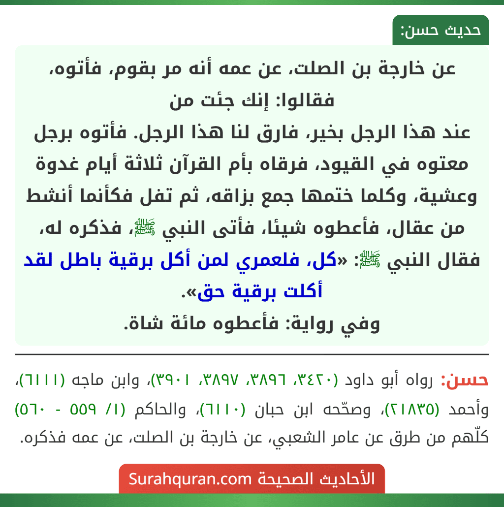 عن خارجة بن الصلت، عن عمه أنه مر بقوم، فأتوه، فقالوا: إنك جئت من
عند هذا الرجل بخير، فارق لنا هذا الرجل. فأتوه برجل معتوه في القيود، فرقاه بأم القرآن ثلاثة أيام غدوة وعشية، وكلما ختمها جمع بزاقه، ثم تفل فكأنما أنشط من عقال، فأعطوه شيئا، فأتى النبي ﷺ، فذكره له، فقال النبي ﷺ: «كل، فلعمري لمن أكل برقية باطل لقد أكلت برقية حق».
وفي رواية: فأعطوه مائة شاة. عن خارجة بن الصلت، عن عمه أنه مر بقوم، فأتوه، فقالوا: إنك جئت من
عند هذا الرجل بخير، فارق لنا هذا الرجل. فأتوه برجل معتوه في القيود، فرقاه بأم القرآن ثلاثة أيام غدوة وعشية، وكلما ختمها جمع بزاقه، ثم تفل فكأنما أنشط من عقال، فأعطوه شيئا، فأتى النبي ﷺ، فذكره له، فقال النبي ﷺ: «كل، فلعمري لمن أكل برقية باطل لقد أكلت برقية حق».
وفي رواية: فأعطوه مائة شاة.
