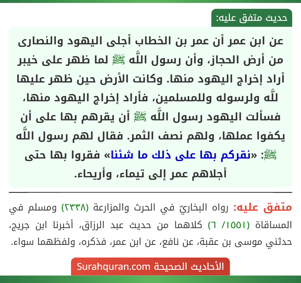 عن ابن عمر أن عمر بن الخطاب أجلى اليهود والنصارى من أرض الحجاز، وأن رسول اللَّه ﷺ لما ظهر على خيبر أراد إخراج اليهود منها. وكانت الأرض حين ظهر عليها للَّه ولرسوله وللمسلمين، فأراد إخراج اليهود منها، فسألت اليهود رسول اللَّه ﷺ أن يقرهم بها على أن يكفوا عملها، ولهم نصف الثمر. فقال لهم رسول اللَّه ﷺ: «نقركم بها على ذلك ما شئنا» فقروا بها حتى أجلاهم عمر إلى تيماء، وأريحاء. عن ابن عمر أن عمر بن الخطاب أجلى اليهود والنصارى من أرض الحجاز، وأن رسول اللَّه ﷺ لما ظهر على خيبر أراد إخراج اليهود منها. وكانت الأرض حين ظهر عليها للَّه ولرسوله وللمسلمين، فأراد إخراج اليهود منها، فسألت اليهود رسول اللَّه ﷺ أن يقرهم بها على أن يكفوا عملها، ولهم نصف الثمر. فقال لهم رسول اللَّه ﷺ: «نقركم بها على ذلك ما شئنا» فقروا بها حتى أجلاهم عمر إلى تيماء، وأريحاء.
