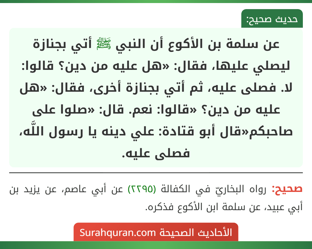 عن سلمة بن الأكوع أن النبي ﷺ أتي بجنازة ليصلي عليها، فقال: «هل عليه من دين؟ قالوا: لا. فصلى عليه، ثم أتي بجنازة أخرى، فقال: «هل عليه من دين؟ «قالوا: نعم. قال: «صلوا على صاحبكم«قال أبو قتادة: علي دينه يا رسول اللَّه، فصلى عليه.