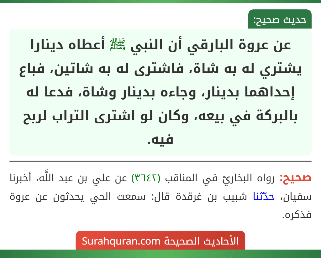 عن عروة البارقي أن النبي ﷺ أعطاه دينارا يشتري له به شاة، فاشترى له به شاتين، فباع إحداهما بدينار، وجاءه بدينار وشاة، فدعا له بالبركة في بيعه، وكان لو اشترى التراب لربح فيه.