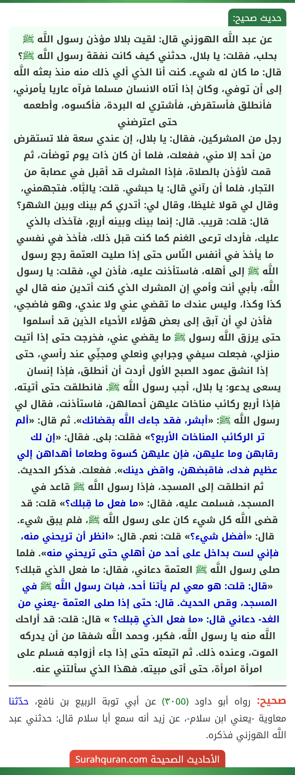 عن عبد اللَّه الهوزني قال: لقيت بلالا مؤذن رسول اللَّه ﷺ بحلب، فقلت: يا بلال، حدثني كيف كانت نفقة رسول اللَّه ﷺ؟ قال: ما كان له شيء. كنت أنا الذي ألي ذلك منه منذ بعثه اللَّه إلى أن توفي، وكان إذا أتاه الانسان مسلما فرآه عاريا يأمرني، فأنطلق فأستقرض، فأشتري له البردة، فأكسوه، وأطعمه حتى اعترضني
رجل من المشركين، فقال: يا بلال، إن عندي سعة فلا تستقرض من أحد إلا مني، ففعلت، فلما أن كان ذات يوم توضأت، ثم قمت لأؤذن بالصلاة، فإذا المشرك قد أقبل في عصابة من التجار، فلما أن رآني قال: يا حبشي. قلت: يالبَّاه. فتجهمني، وقال لي قولا غليظا، وقال لي: أتدري كم بينك وبين الشهر؟ قال: قلت: قريب. قال: إنما بينك وبينه أربع، فآخذك بالذي عليك، فأردك ترعى الغنم كما كنت قبل ذلك، فأخذ في نفسي ما يأخذ في أنفس النّاس حتى إذا صليت العتمة رجع رسول اللَّه ﷺ إلى أهله، فاستأذنت عليه، فأذن لي، فقلت: يا رسول اللَّه، بأبي أنت وأمي إن المشرك الذي كنت أتدين منه قال لي كذا وكذا، وليس عندك ما تقضي عني ولا عندي، وهو فاضحِي، فأذن لي أن آبق إلى بعض هؤلاء الأحياء الذين قد أسلموا حتى يرزق اللَّه رسول ﷺ ما يقضي عني، فخرجت حتى إذا أتيت منزلي، فجعلت سيفي وجرابي ونعلي ومجنِّي عند رأسي، حتى إذا انشق عمود الصبح الأول أردت أن أنطلق، فإذا إنسان يسعى يدعو: يا بلال، أجب رسول اللَّه ﷺ. فانطلقت حتى أتيته، فإذا أربع ركائب مناخات عليهن أحمالهن، فاستأذنت، فقال لي رسول اللَّه ﷺ: «أبشر، فقد جاءك اللَّه بقضائك». ثم قال: «ألم تر الركائب المناخات الأربع؟» فقلت: بلى. فقال: «إن لك رقابهن وما عليهن، فإن عليهن كسوة وطعاما أهداهن إلي عظيم فدك، فاقبضهن، واقض دينك». ففعلت. فذكر الحديث. ثم انطلقت إلى المسجد، فإذا رسول اللَّه ﷺ قاعد في المسجد، فسلمت عليه، فقال: «ما فعل ما قِبلك؟» قلت: قد قضى اللَّه كل شيء كان على رسول اللَّه ﷺ، فلم يبق شيء. قال: «أفضل شيء؟» قلت: نعم. قال: «انظر أن تريحني منه، فإني لست بداخل على أحد من أهلي حتى تريحني منه». فلما صلى رسول اللَّه ﷺ العتمة دعاني، فقال: ما فعل الذي قبلك؟ «قال: قلت: هو معي لم يأتنا أحد، فبات رسول اللَّه ﷺ في المسجد، وقص الحديث. قال: حتى إذا صلى العتمة -يعني من الغد- دعاني قال: «ما فعل الذي قِبلك؟ » قال: قلت: قد أراحك اللَّه منه يا رسول اللَّه، فكبر، وحمد اللَّه شفقا من أن يدركه الموت، وعنده ذلك. ثم اتبعته حتى إذا جاء أزواجه فسلم على امرأة امرأة، حتى أتى مبيته. فهذا الذي سألتني عنه.