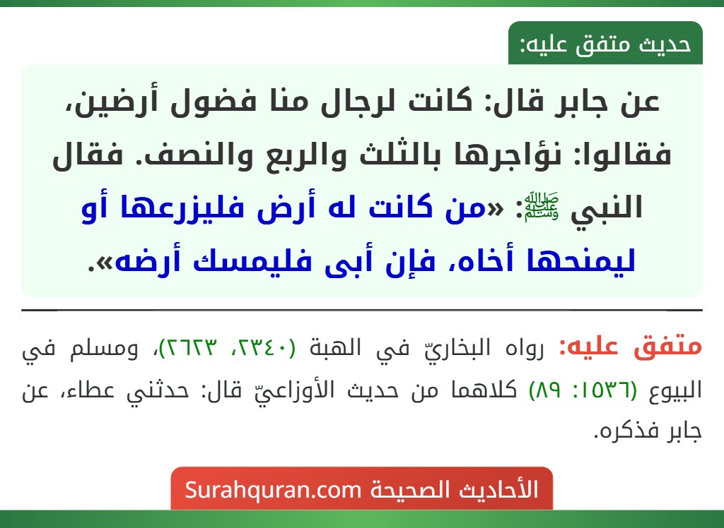 عن جابر قال: كانت لرجال منا فضول أرضين، فقالوا: نؤاجرها بالثلث والربع والنصف. فقال النبي ﷺ: «من كانت له أرض فليزرعها أو ليمنحها أخاه، فإن أبى فليمسك أرضه».